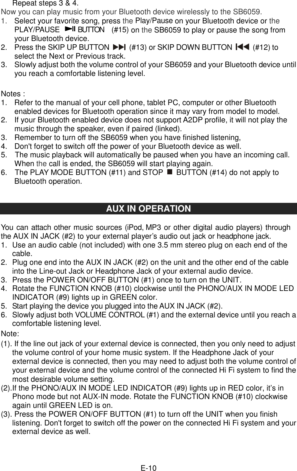  E-10Repeat steps 3 &amp; 4. Now you can play music from your Bluetooth device wirelessly to the SB6059. 1.    Select your favorite song, press the Play/Pause on your Bluetooth device or the PLAY/PAUSE   BUTTON    (#15) on the SB6059 to play or pause the song from your Bluetooth device. 2.    Press the SKIP UP BUTTON    (#13) or SKIP DOWN BUTTON    (#12) to select the Next or Previous track. 3.    Slowly adjust both the volume control of your SB6059 and your Bluetooth device until you reach a comfortable listening level.   Notes : 1.    Refer to the manual of your cell phone, tablet PC, computer or other Bluetooth enabled devices for Bluetooth operation since it may vary from model to model. 2.    If your Bluetooth enabled device does not support A2DP profile, it will not play the music through the speaker, even if paired (linked). 3.    Remember to turn off the SB6059 when you have finished listening,   4.  Don&apos;t forget to switch off the power of your Bluetooth device as well. 5.    The music playback will automatically be paused when you have an incoming call. When the call is ended, the SB6059 will start playing again. 6.    The PLAY MODE BUTTON (#11) and STOP    BUTTON (#14) do not apply to Bluetooth operation.   AUX IN OPERATION  You can attach other music sources (iPod, MP3 or other digital audio players) through the AUX IN JACK (#2) to your external player’s audio out jack or headphone jack. 1.  Use an audio cable (not included) with one 3.5 mm stereo plug on each end of the cable. 2.  Plug one end into the AUX IN JACK (#2) on the unit and the other end of the cable into the Line-out Jack or Headphone Jack of your external audio device. 3.  Press the POWER ON/OFF BUTTON (#1) once to turn on the UNIT. 4.  Rotate the FUNCTION KNOB (#10) clockwise until the PHONO/AUX IN MODE LED INDICATOR (#9) lights up in GREEN color. 5.  Start playing the device you plugged into the AUX IN JACK (#2). 6.  Slowly adjust both VOLUME CONTROL (#1) and the external device until you reach a comfortable listening level. Note: (1). If the line out jack of your external device is connected, then you only need to adjust the volume control of your home music system. If the Headphone Jack of your external device is connected, then you may need to adjust both the volume control of your external device and the volume control of the connected Hi Fi system to find the most desirable volume setting.   (2).If the PHONO/AUX IN MODE LED INDICATOR (#9) lights up in RED color, it’s in Phono mode but not AUX-IN mode. Rotate the FUNCTION KNOB (#10) clockwise again until GREEN LED is on.   (3). Press the POWER ON/OFF BUTTON (#1) to turn off the UNIT when you finish listening. Don&apos;t forget to switch off the power on the connected Hi Fi system and your external device as well.    