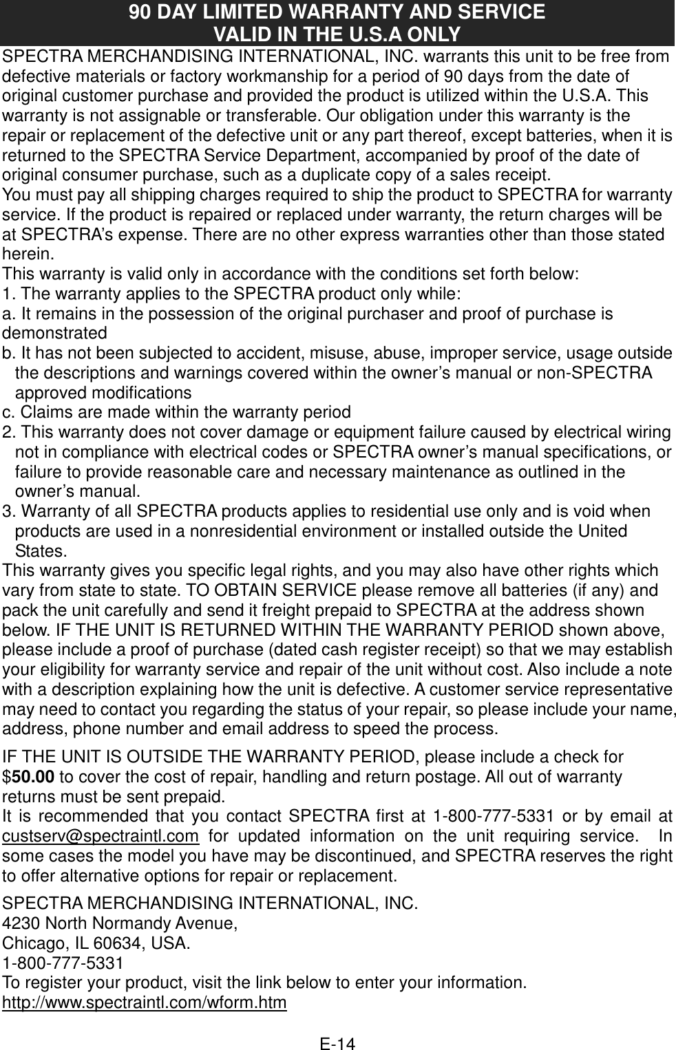  E-14 90 DAY LIMITED WARRANTY AND SERVICE VALID IN THE U.S.A ONLY SPECTRA MERCHANDISING INTERNATIONAL, INC. warrants this unit to be free from defective materials or factory workmanship for a period of 90 days from the date of original customer purchase and provided the product is utilized within the U.S.A. This warranty is not assignable or transferable. Our obligation under this warranty is the repair or replacement of the defective unit or any part thereof, except batteries, when it is returned to the SPECTRA Service Department, accompanied by proof of the date of original consumer purchase, such as a duplicate copy of a sales receipt.   You must pay all shipping charges required to ship the product to SPECTRA for warranty service. If the product is repaired or replaced under warranty, the return charges will be at SPECTRA’s expense. There are no other express warranties other than those stated herein. This warranty is valid only in accordance with the conditions set forth below: 1. The warranty applies to the SPECTRA product only while: a. It remains in the possession of the original purchaser and proof of purchase is demonstrated b. It has not been subjected to accident, misuse, abuse, improper service, usage outside the descriptions and warnings covered within the owner’s manual or non-SPECTRA approved modifications c. Claims are made within the warranty period 2. This warranty does not cover damage or equipment failure caused by electrical wiring not in compliance with electrical codes or SPECTRA owner’s manual specifications, or failure to provide reasonable care and necessary maintenance as outlined in the owner’s manual. 3. Warranty of all SPECTRA products applies to residential use only and is void when products are used in a nonresidential environment or installed outside the United States. This warranty gives you specific legal rights, and you may also have other rights which vary from state to state. TO OBTAIN SERVICE please remove all batteries (if any) and pack the unit carefully and send it freight prepaid to SPECTRA at the address shown below. IF THE UNIT IS RETURNED WITHIN THE WARRANTY PERIOD shown above, please include a proof of purchase (dated cash register receipt) so that we may establish your eligibility for warranty service and repair of the unit without cost. Also include a note with a description explaining how the unit is defective. A customer service representative may need to contact you regarding the status of your repair, so please include your name, address, phone number and email address to speed the process.  IF THE UNIT IS OUTSIDE THE WARRANTY PERIOD, please include a check for $50.00 to cover the cost of repair, handling and return postage. All out of warranty returns must be sent prepaid. It is recommended that you contact SPECTRA first at 1-800-777-5331 or by email at custserv@spectraintl.com for  updated  information  on  the  unit  requiring  service.    In some cases the model you have may be discontinued, and SPECTRA reserves the right to offer alternative options for repair or replacement.    SPECTRA MERCHANDISING INTERNATIONAL, INC. 4230 North Normandy Avenue, Chicago, IL 60634, USA. 1-800-777-5331 To register your product, visit the link below to enter your information. http://www.spectraintl.com/wform.htm  