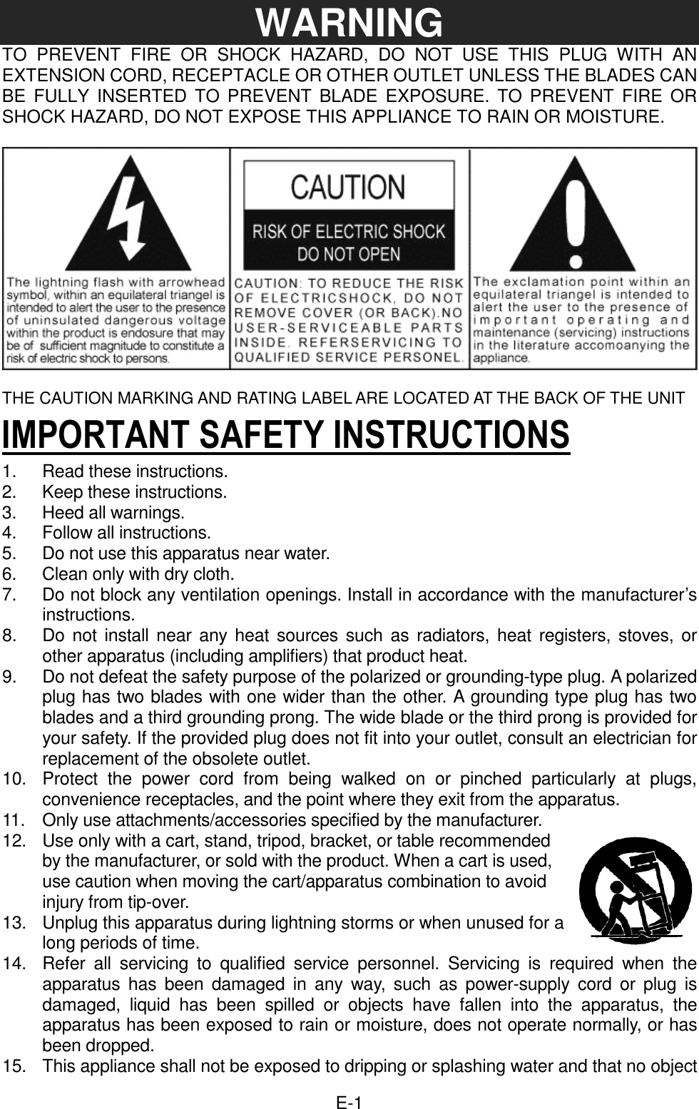  E-1WARNING TO  PREVENT  FIRE  OR  SHOCK  HAZARD,  DO  NOT  USE  THIS  PLUG  WITH  AN EXTENSION CORD, RECEPTACLE OR OTHER OUTLET UNLESS THE BLADES CAN BE  FULLY  INSERTED TO  PREVENT  BLADE  EXPOSURE.  TO PREVENT  FIRE  OR SHOCK HAZARD, DO NOT EXPOSE THIS APPLIANCE TO RAIN OR MOISTURE.    THE CAUTION MARKING AND RATING LABEL ARE LOCATED AT THE BACK OF THE UNIT IMPORTANT SAFETY INSTRUCTIONS 1.  Read these instructions. 2.  Keep these instructions. 3.  Heed all warnings. 4.  Follow all instructions. 5.  Do not use this apparatus near water. 6.  Clean only with dry cloth. 7.  Do not block any ventilation openings. Install in accordance with the manufacturer’s instructions. 8.  Do not install near any  heat sources such as radiators, heat registers, stoves, or other apparatus (including amplifiers) that product heat.   9.    Do not defeat the safety purpose of the polarized or grounding-type plug. A polarized plug has two blades with one wider than the other. A grounding type plug has two blades and a third grounding prong. The wide blade or the third prong is provided for your safety. If the provided plug does not fit into your outlet, consult an electrician for replacement of the obsolete outlet.   10.    Protect  the  power  cord  from  being  walked  on  or  pinched  particularly  at  plugs, convenience receptacles, and the point where they exit from the apparatus.   11.    Only use attachments/accessories specified by the manufacturer.   12.  Use only with a cart, stand, tripod, bracket, or table recommended by the manufacturer, or sold with the product. When a cart is used, use caution when moving the cart/apparatus combination to avoid injury from tip-over. 13.    Unplug this apparatus during lightning storms or when unused for a long periods of time. 14.    Refer  all  servicing  to  qualified  service  personnel.  Servicing  is  required  when  the apparatus  has  been  damaged  in  any  way,  such  as power-supply  cord  or  plug  is damaged,  liquid  has  been  spilled  or  objects  have  fallen  into  the  apparatus,  the apparatus has been exposed to rain or moisture, does not operate normally, or has been dropped.   15.    This appliance shall not be exposed to dripping or splashing water and that no object 