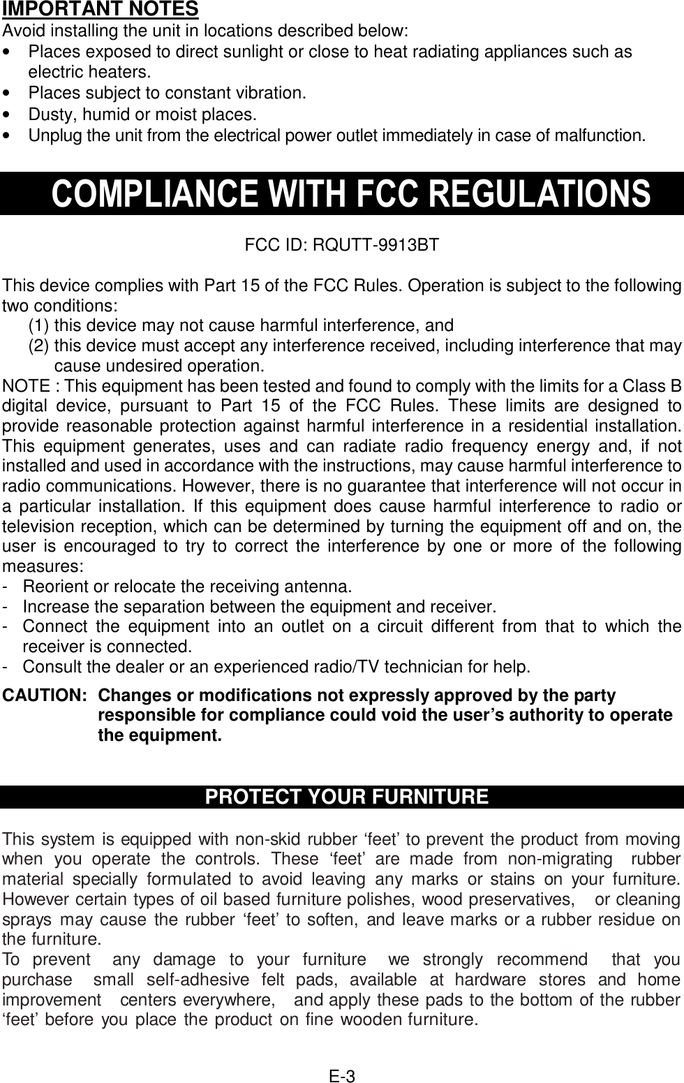  E-3IMPORTANT NOTES Avoid installing the unit in locations described below: •  Places exposed to direct sunlight or close to heat radiating appliances such as electric heaters. •  Places subject to constant vibration. •  Dusty, humid or moist places. •  Unplug the unit from the electrical power outlet immediately in case of malfunction.  COMPLIANCE WITH FCC REGULATIONS  FCC ID: RQUTT-9913BT  This device complies with Part 15 of the FCC Rules. Operation is subject to the following two conditions: (1) this device may not cause harmful interference, and   (2) this device must accept any interference received, including interference that may cause undesired operation. NOTE : This equipment has been tested and found to comply with the limits for a Class B digital  device,  pursuant  to  Part  15  of  the  FCC  Rules.  These  limits  are  designed  to provide reasonable protection against harmful interference in a residential installation. This  equipment  generates,  uses  and  can  radiate  radio  frequency  energy  and,  if  not installed and used in accordance with the instructions, may cause harmful interference to radio communications. However, there is no guarantee that interference will not occur in a  particular installation. If  this equipment does  cause harmful  interference  to radio or television reception, which can be determined by turning the equipment off and on, the user  is encouraged  to  try to  correct  the  interference  by  one  or more  of  the  following measures: -  Reorient or relocate the receiving antenna. -  Increase the separation between the equipment and receiver. -  Connect  the  equipment  into  an  outlet  on  a  circuit  different  from  that  to  which  the receiver is connected. -  Consult the dealer or an experienced radio/TV technician for help.  CAUTION:  Changes or modifications not expressly approved by the party responsible for compliance could void the user’s authority to operate the equipment.    PROTECT YOUR FURNITURE  This system is equipped with non-skid rubber ‘feet’ to prevent the product from moving when you operate  the  controls.  These  ‘feet’  are  made  from  non-migrating    rubber material  specially formulated to  avoid  leaving  any  marks  or  stains  on  your  furniture. However certain types of oil based furniture polishes, wood preservatives,    or cleaning sprays  may cause  the rubber  ‘feet’  to soften,  and leave marks or a rubber residue on the furniture. To  prevent    any  damage  to  your  furniture    we  strongly  recommend    that  you purchase    small self-adhesive  felt  pads,  available  at  hardware  stores  and  home improvement    centers everywhere,   and apply these pads to the bottom of the rubber ‘feet’ before you place the product on fine wooden furniture.  