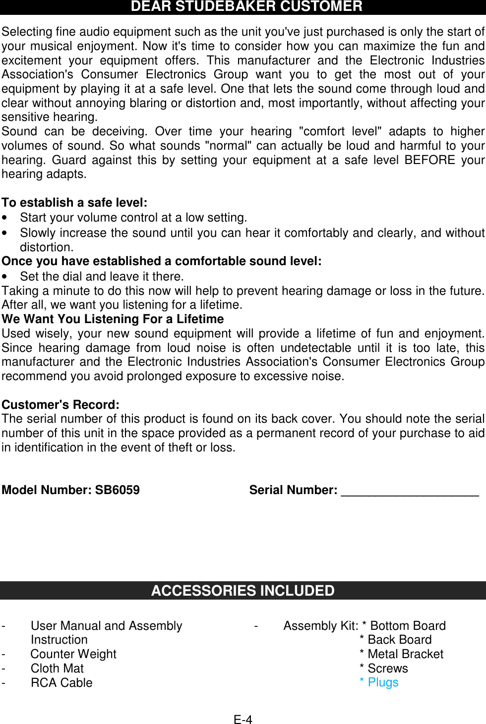  E-4   DEAR STUDEBAKER CUSTOMER  Selecting fine audio equipment such as the unit you&apos;ve just purchased is only the start of your musical enjoyment. Now it&apos;s time to consider how you can maximize the fun and excitement  your  equipment  offers.  This  manufacturer  and  the  Electronic  Industries Association&apos;s  Consumer  Electronics  Group  want  you  to  get  the  most  out  of  your equipment by playing it at a safe level. One that lets the sound come through loud and clear without annoying blaring or distortion and, most importantly, without affecting your sensitive hearing.   Sound  can  be  deceiving.  Over  time  your  hearing  &quot;comfort  level&quot;  adapts  to  higher volumes of sound. So what sounds &quot;normal&quot; can actually be loud and harmful to your hearing.  Guard  against  this  by  setting  your  equipment  at  a  safe  level  BEFORE  your hearing adapts.  To establish a safe level: •  Start your volume control at a low setting. •  Slowly increase the sound until you can hear it comfortably and clearly, and without distortion. Once you have established a comfortable sound level: •  Set the dial and leave it there. Taking a minute to do this now will help to prevent hearing damage or loss in the future. After all, we want you listening for a lifetime. We Want You Listening For a Lifetime Used wisely, your new sound equipment will provide a lifetime of fun and enjoyment. Since  hearing  damage  from  loud  noise  is  often  undetectable  until  it  is  too  late,  this manufacturer and the Electronic Industries Association&apos;s Consumer Electronics Group recommend you avoid prolonged exposure to excessive noise.    Customer&apos;s Record: The serial number of this product is found on its back cover. You should note the serial number of this unit in the space provided as a permanent record of your purchase to aid in identification in the event of theft or loss.   Model Number: SB6059          Serial Number: ____________________      ACCESSORIES INCLUDED  -  User Manual and Assembly Instruction -        Counter Weight -  Cloth Mat -  RCA Cable -  Assembly Kit: * Bottom Board         * Back Board         * Metal Bracket         * Screws         * Plugs  