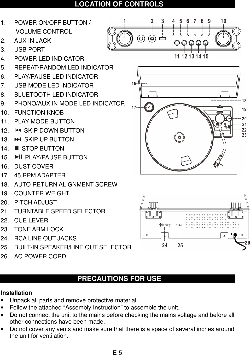  E-5  LOCATION OF CONTROLS  1.  POWER ON/OFF BUTTON /   VOLUME CONTROL 2.  AUX IN JACK 3.  USB PORT 4.  POWER LED INDICATOR 5.  REPEAT/RANDOM LED INDICATOR 6.  PLAY/PAUSE LED INDICATOR 7.  USB MODE LED INDICATOR 8.  BLUETOOTH LED INDICATOR 9.  PHONO/AUX IN MODE LED INDICATOR 10.  FUNCTION KNOB 11.  PLAY MODE BUTTON 12.    SKIP DOWN BUTTON 13.    SKIP UP BUTTON 14.    STOP BUTTON 15.    PLAY/PAUSE BUTTON 16.  DUST COVER 17.  45 RPM ADAPTER 18.  AUTO RETURN ALIGNMENT SCREW 19.  COUNTER WEIGHT 20.  PITCH ADJUST 21.  TURNTABLE SPEED SELECTOR 22.  CUE LEVER 23.  TONE ARM LOCK 24.  RCA LINE OUT JACKS 25.  BUILT-IN SPEAKER/LINE OUT SELECTOR 26.  AC POWER CORD   PRECAUTIONS FOR USE  Installation •  Unpack all parts and remove protective material. •  Follow the attached “Assembly Instruction” to assemble the unit. •  Do not connect the unit to the mains before checking the mains voltage and before all other connections have been made. •  Do not cover any vents and make sure that there is a space of several inches around the unit for ventilation.  