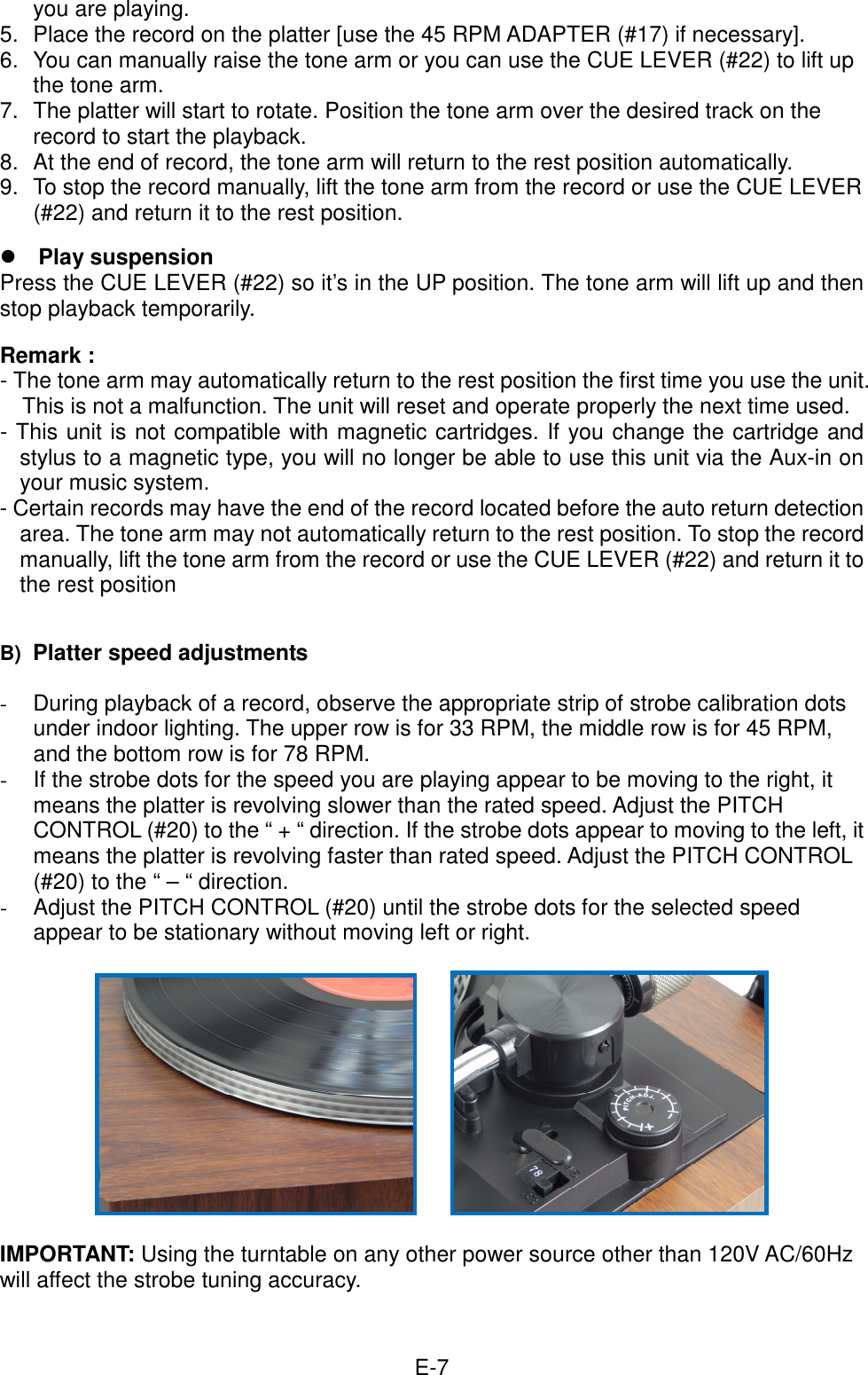  E-7you are playing. 5.  Place the record on the platter [use the 45 RPM ADAPTER (#17) if necessary].   6.  You can manually raise the tone arm or you can use the CUE LEVER (#22) to lift up the tone arm.   7.  The platter will start to rotate. Position the tone arm over the desired track on the record to start the playback. 8.  At the end of record, the tone arm will return to the rest position automatically.   9.  To stop the record manually, lift the tone arm from the record or use the CUE LEVER (#22) and return it to the rest position.   Play suspension Press the CUE LEVER (#22) so it’s in the UP position. The tone arm will lift up and then stop playback temporarily.  Remark :   - The tone arm may automatically return to the rest position the first time you use the unit. This is not a malfunction. The unit will reset and operate properly the next time used. - This unit is not compatible with magnetic cartridges. If you change the cartridge and stylus to a magnetic type, you will no longer be able to use this unit via the Aux-in on your music system. - Certain records may have the end of the record located before the auto return detection area. The tone arm may not automatically return to the rest position. To stop the record manually, lift the tone arm from the record or use the CUE LEVER (#22) and return it to the rest position   B) Platter speed adjustments  -  During playback of a record, observe the appropriate strip of strobe calibration dots under indoor lighting. The upper row is for 33 RPM, the middle row is for 45 RPM, and the bottom row is for 78 RPM. -  If the strobe dots for the speed you are playing appear to be moving to the right, it means the platter is revolving slower than the rated speed. Adjust the PITCH CONTROL (#20) to the “ + “ direction. If the strobe dots appear to moving to the left, it means the platter is revolving faster than rated speed. Adjust the PITCH CONTROL (#20) to the “ – “ direction.   -  Adjust the PITCH CONTROL (#20) until the strobe dots for the selected speed appear to be stationary without moving left or right.        IMPORTANT: Using the turntable on any other power source other than 120V AC/60Hz will affect the strobe tuning accuracy.     