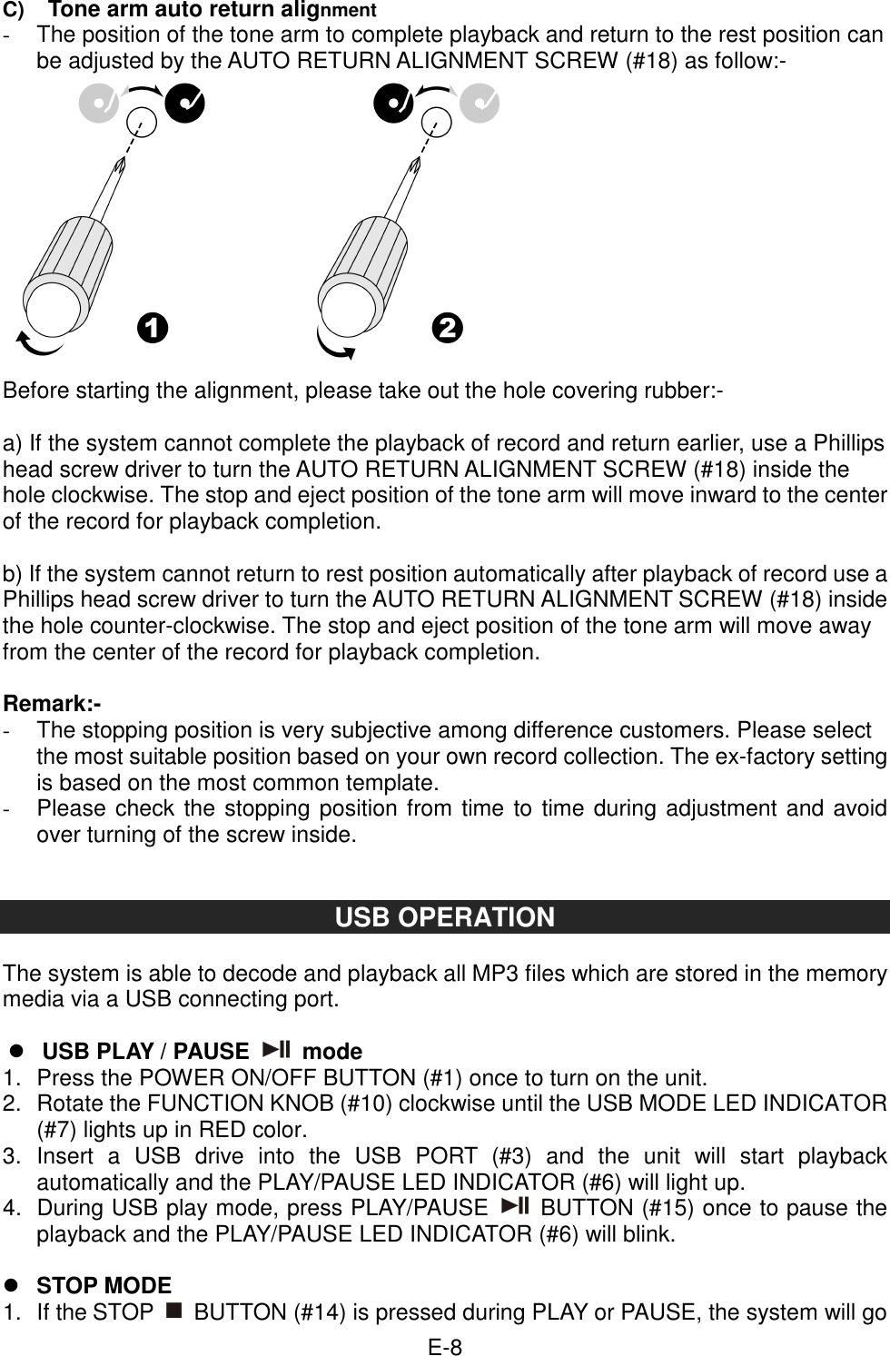  E-8  C) Tone arm auto return alignment -  The position of the tone arm to complete playback and return to the rest position can be adjusted by the AUTO RETURN ALIGNMENT SCREW (#18) as follow:-  Before starting the alignment, please take out the hole covering rubber:-  a) If the system cannot complete the playback of record and return earlier, use a Phillips head screw driver to turn the AUTO RETURN ALIGNMENT SCREW (#18) inside the hole clockwise. The stop and eject position of the tone arm will move inward to the center of the record for playback completion.  b) If the system cannot return to rest position automatically after playback of record use a Phillips head screw driver to turn the AUTO RETURN ALIGNMENT SCREW (#18) inside the hole counter-clockwise. The stop and eject position of the tone arm will move away from the center of the record for playback completion.  Remark:- -  The stopping position is very subjective among difference customers. Please select the most suitable position based on your own record collection. The ex-factory setting is based on the most common template. -  Please check the stopping position from time to time during adjustment and avoid over turning of the screw inside.   USB OPERATION  The system is able to decode and playback all MP3 files which are stored in the memory media via a USB connecting port.   USB PLAY / PAUSE    mode 1.  Press the POWER ON/OFF BUTTON (#1) once to turn on the unit. 2.  Rotate the FUNCTION KNOB (#10) clockwise until the USB MODE LED INDICATOR (#7) lights up in RED color. 3.  Insert  a  USB  drive  into  the  USB  PORT  (#3)  and  the  unit  will  start  playback automatically and the PLAY/PAUSE LED INDICATOR (#6) will light up. 4.  During USB play mode, press PLAY/PAUSE    BUTTON (#15) once to pause the playback and the PLAY/PAUSE LED INDICATOR (#6) will blink.   STOP MODE   1.  If the STOP    BUTTON (#14) is pressed during PLAY or PAUSE, the system will go 