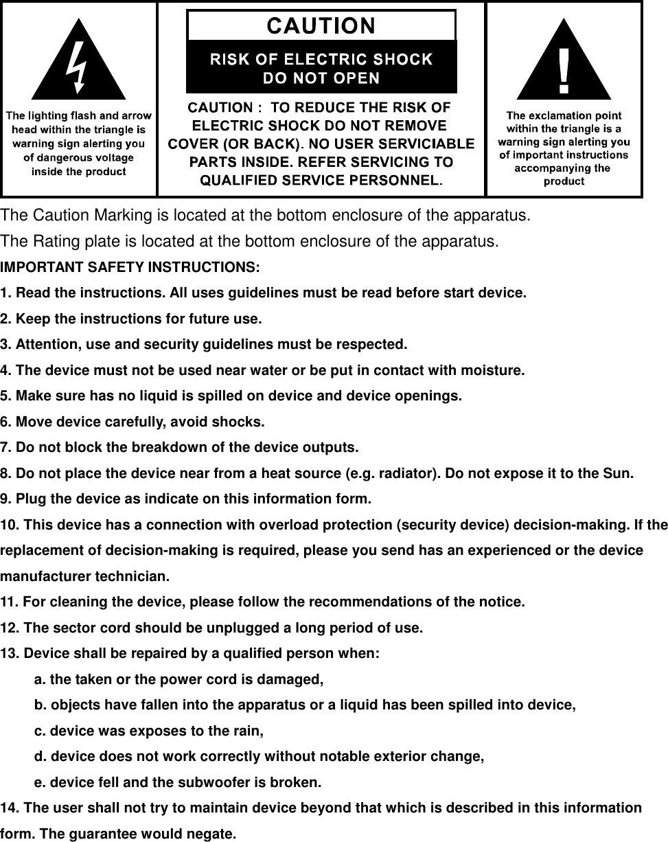  The Caution Marking is located at the bottom enclosure of the apparatus. The Rating plate is located at the bottom enclosure of the apparatus. IMPORTANT SAFETY INSTRUCTIONS: 1. Read the instructions. All uses guidelines must be read before start device.     2. Keep the instructions for future use.     3. Attention, use and security guidelines must be respected.   4. The device must not be used near water or be put in contact with moisture.   5. Make sure has no liquid is spilled on device and device openings.   6. Move device carefully, avoid shocks.   7. Do not block the breakdown of the device outputs.   8. Do not place the device near from a heat source (e.g. radiator). Do not expose it to the Sun.   9. Plug the device as indicate on this information form.   10. This device has a connection with overload protection (security device) decision-making. If the replacement of decision-making is required, please you send has an experienced or the device manufacturer technician.   11. For cleaning the device, please follow the recommendations of the notice.   12. The sector cord should be unplugged a long period of use.   13. Device shall be repaired by a qualified person when:     a. the taken or the power cord is damaged,     b. objects have fallen into the apparatus or a liquid has been spilled into device,     c. device was exposes to the rain,     d. device does not work correctly without notable exterior change,     e. device fell and the subwoofer is broken.   14. The user shall not try to maintain device beyond that which is described in this information form. The guarantee would negate.         