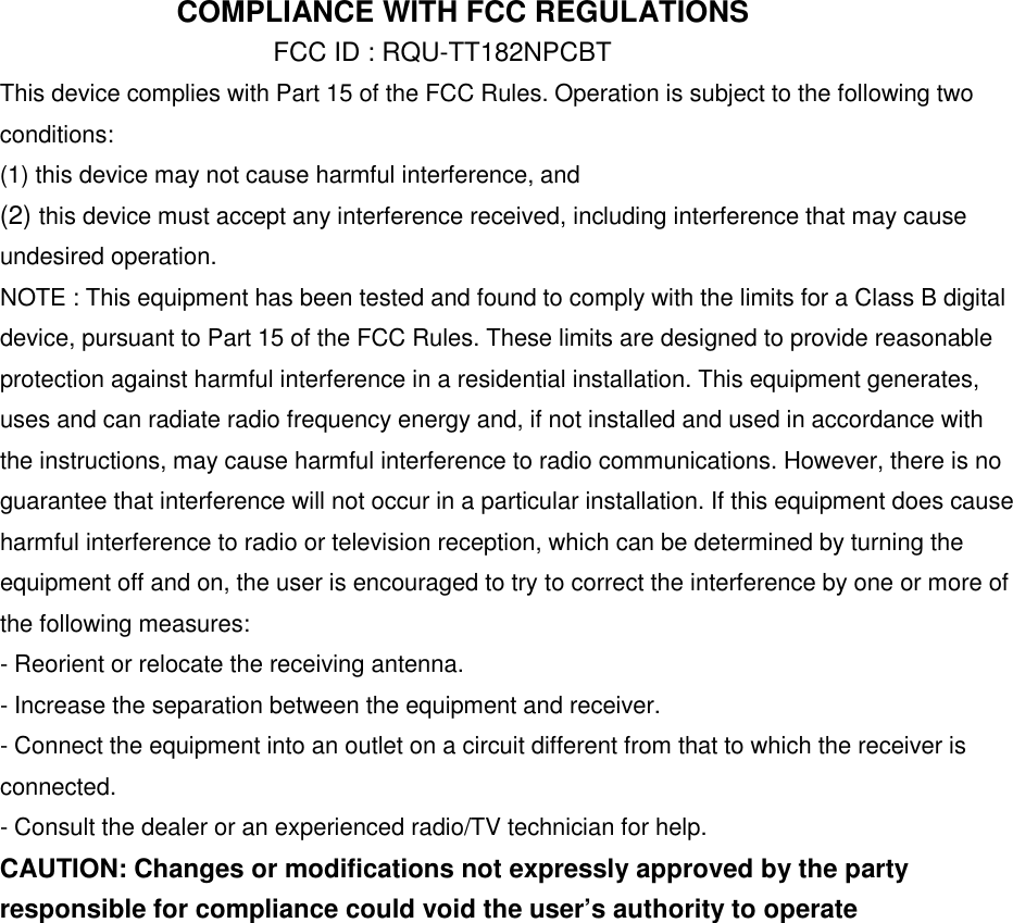  COMPLIANCE WITH FCC REGULATIONS FCC ID : RQU-TT182NPCBT This device complies with Part 15 of the FCC Rules. Operation is subject to the following two conditions: (1) this device may not cause harmful interference, and (2) this device must accept any interference received, including interference that may cause undesired operation. NOTE : This equipment has been tested and found to comply with the limits for a Class B digital device, pursuant to Part 15 of the FCC Rules. These limits are designed to provide reasonable protection against harmful interference in a residential installation. This equipment generates, uses and can radiate radio frequency energy and, if not installed and used in accordance with the instructions, may cause harmful interference to radio communications. However, there is no guarantee that interference will not occur in a particular installation. If this equipment does cause harmful interference to radio or television reception, which can be determined by turning the equipment off and on, the user is encouraged to try to correct the interference by one or more of the following measures: - Reorient or relocate the receiving antenna. - Increase the separation between the equipment and receiver. - Connect the equipment into an outlet on a circuit different from that to which the receiver is connected. - Consult the dealer or an experienced radio/TV technician for help. CAUTION: Changes or modifications not expressly approved by the party responsible for compliance could void the user’s authority to operate                  