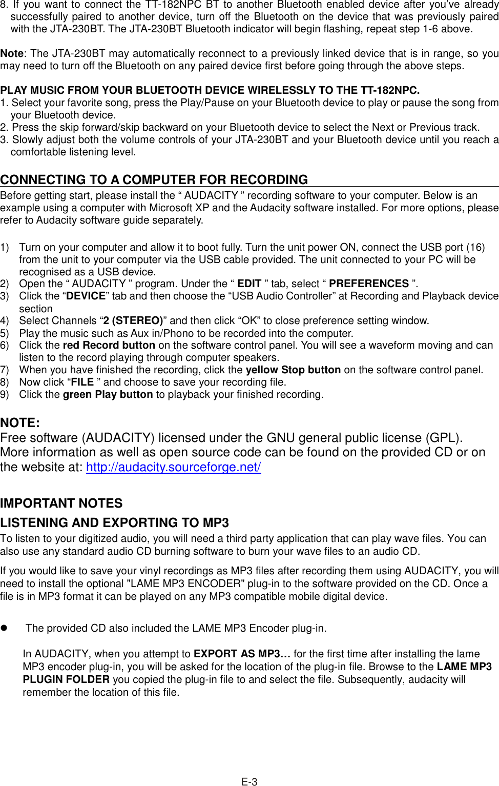 8. If you want to connect the TT-182NPC BT to another Bluetooth enabled device after you’ve already successfully paired to another device, turn off the Bluetooth on the device that was previously paired with the JTA-230BT. The JTA-230BT Bluetooth indicator will begin flashing, repeat step 1-6 above.  Note: The JTA-230BT may automatically reconnect to a previously linked device that is in range, so you may need to turn off the Bluetooth on any paired device first before going through the above steps.  PLAY MUSIC FROM YOUR BLUETOOTH DEVICE WIRELESSLY TO THE TT-182NPC. 1. Select your favorite song, press the Play/Pause on your Bluetooth device to play or pause the song from your Bluetooth device. 2. Press the skip forward/skip backward on your Bluetooth device to select the Next or Previous track. 3. Slowly adjust both the volume controls of your JTA-230BT and your Bluetooth device until you reach a comfortable listening level.  CONNECTING TO A COMPUTER FOR RECORDING Before getting start, please install the “ AUDACITY ” recording software to your computer. Below is an example using a computer with Microsoft XP and the Audacity software installed. For more options, please refer to Audacity software guide separately.  1)  Turn on your computer and allow it to boot fully. Turn the unit power ON, connect the USB port (16) from the unit to your computer via the USB cable provided. The unit connected to your PC will be recognised as a USB device. 2)  Open the “ AUDACITY ” program. Under the “ EDIT ” tab, select “ PREFERENCES ”. 3)  Click the “DEVICE” tab and then choose the “USB Audio Controller” at Recording and Playback device section 4)  Select Channels “2 (STEREO)” and then click “OK” to close preference setting window. 5)  Play the music such as Aux in/Phono to be recorded into the computer. 6)  Click the red Record button on the software control panel. You will see a waveform moving and can listen to the record playing through computer speakers. 7)  When you have finished the recording, click the yellow Stop button on the software control panel. 8)  Now click “FILE ” and choose to save your recording file. 9)  Click the green Play button to playback your finished recording.    NOTE: Free software (AUDACITY) licensed under the GNU general public license (GPL). More information as well as open source code can be found on the provided CD or on the website at: http://audacity.sourceforge.net/  IMPORTANT NOTES LISTENING AND EXPORTING TO MP3 To listen to your digitized audio, you will need a third party application that can play wave files. You can also use any standard audio CD burning software to burn your wave files to an audio CD.   If you would like to save your vinyl recordings as MP3 files after recording them using AUDACITY, you will need to install the optional &quot;LAME MP3 ENCODER&quot; plug-in to the software provided on the CD. Once a file is in MP3 format it can be played on any MP3 compatible mobile digital device.      The provided CD also included the LAME MP3 Encoder plug-in.    In AUDACITY, when you attempt to EXPORT AS MP3… for the first time after installing the lame MP3 encoder plug-in, you will be asked for the location of the plug-in file. Browse to the LAME MP3 PLUGIN FOLDER you copied the plug-in file to and select the file. Subsequently, audacity will remember the location of this file.         E-3 