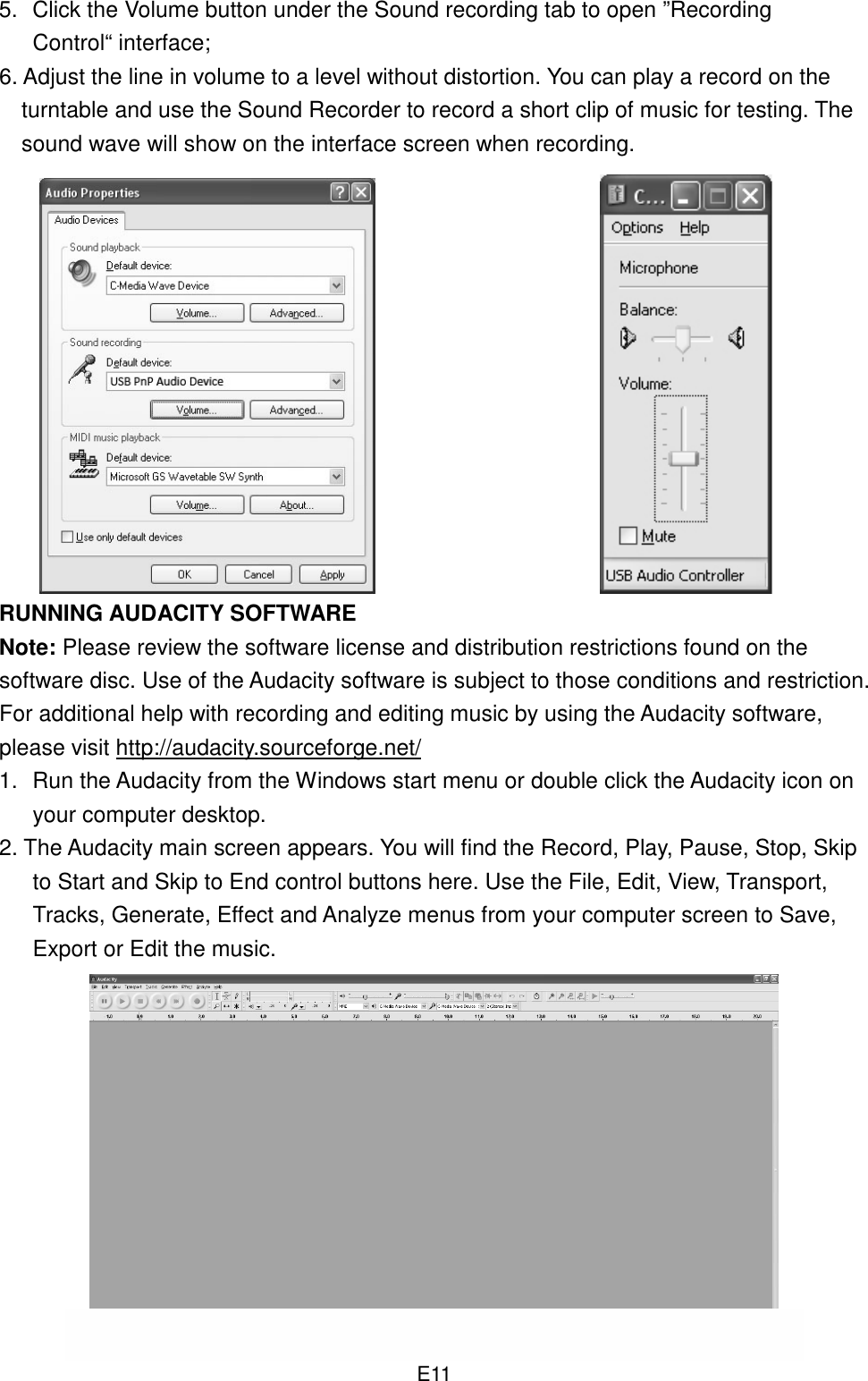  E11 5.  Click the Volume button under the Sound recording tab to open ”Recording Control“ interface; 6. Adjust the line in volume to a level without distortion. You can play a record on the turntable and use the Sound Recorder to record a short clip of music for testing. The sound wave will show on the interface screen when recording.                                                          RUNNING AUDACITY SOFTWARE Note: Please review the software license and distribution restrictions found on the software disc. Use of the Audacity software is subject to those conditions and restriction. For additional help with recording and editing music by using the Audacity software, please visit http://audacity.sourceforge.net/ 1.  Run the Audacity from the Windows start menu or double click the Audacity icon on your computer desktop.   2. The Audacity main screen appears. You will find the Record, Play, Pause, Stop, Skip to Start and Skip to End control buttons here. Use the File, Edit, View, Transport, Tracks, Generate, Effect and Analyze menus from your computer screen to Save, Export or Edit the music.            