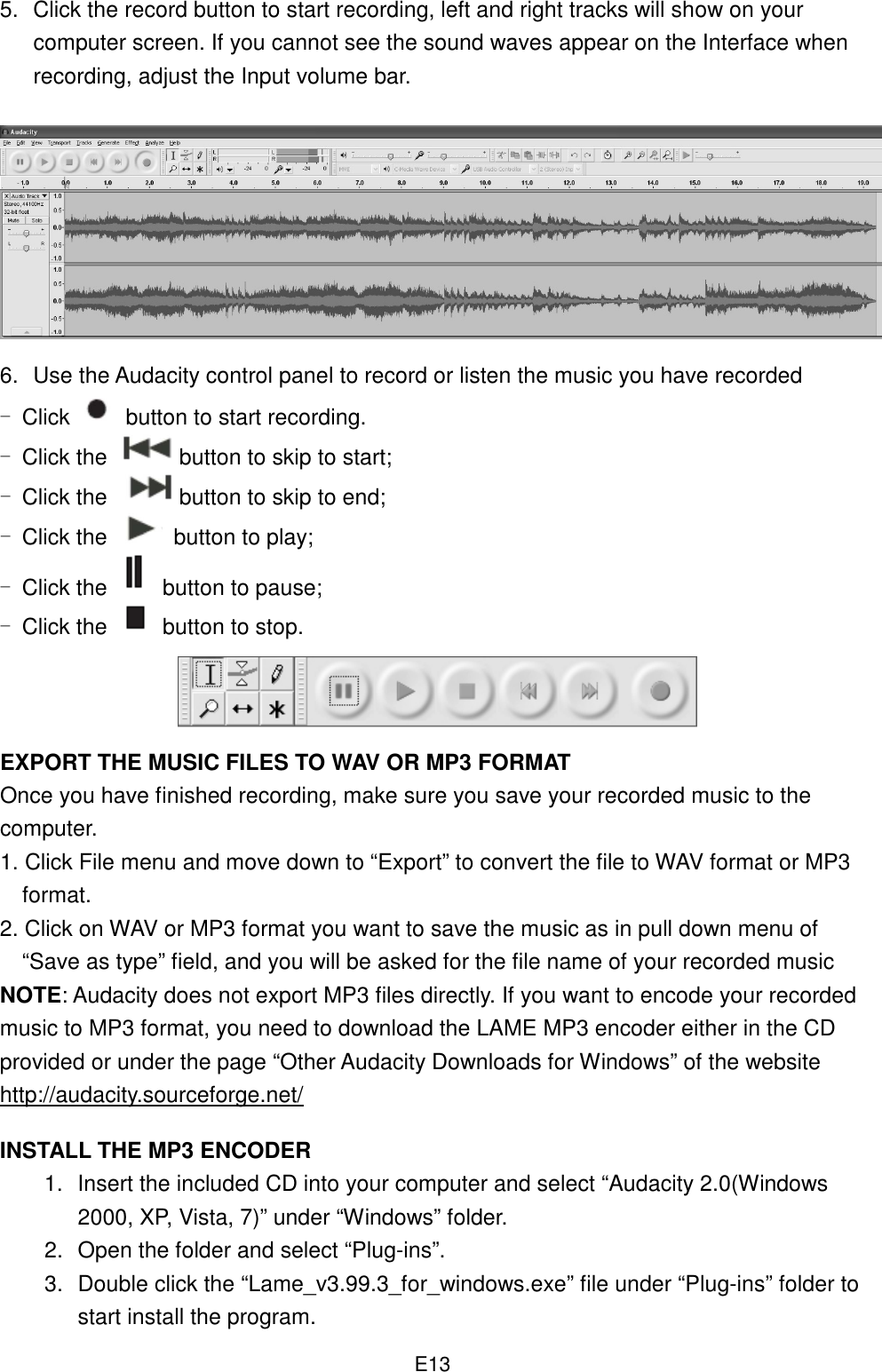  E135.  Click the record button to start recording, left and right tracks will show on your computer screen. If you cannot see the sound waves appear on the Interface when recording, adjust the Input volume bar.         6.  Use the Audacity control panel to record or listen the music you have recorded - Click   button to start recording. - Click the  button to skip to start; - Click the button to skip to end; - Click the   button to play; - Click the  button to pause; - Click the   button to stop.     EXPORT THE MUSIC FILES TO WAV OR MP3 FORMAT Once you have finished recording, make sure you save your recorded music to the computer.   1. Click File menu and move down to “Export” to convert the file to WAV format or MP3 format. 2. Click on WAV or MP3 format you want to save the music as in pull down menu of “Save as type” field, and you will be asked for the file name of your recorded music   NOTE: Audacity does not export MP3 files directly. If you want to encode your recorded music to MP3 format, you need to download the LAME MP3 encoder either in the CD provided or under the page “Other Audacity Downloads for Windows” of the website http://audacity.sourceforge.net/  INSTALL THE MP3 ENCODER 1.  Insert the included CD into your computer and select “Audacity 2.0(Windows 2000, XP, Vista, 7)” under “Windows” folder. 2.  Open the folder and select “Plug-ins”. 3.  Double click the “Lame_v3.99.3_for_windows.exe” file under “Plug-ins” folder to start install the program. 