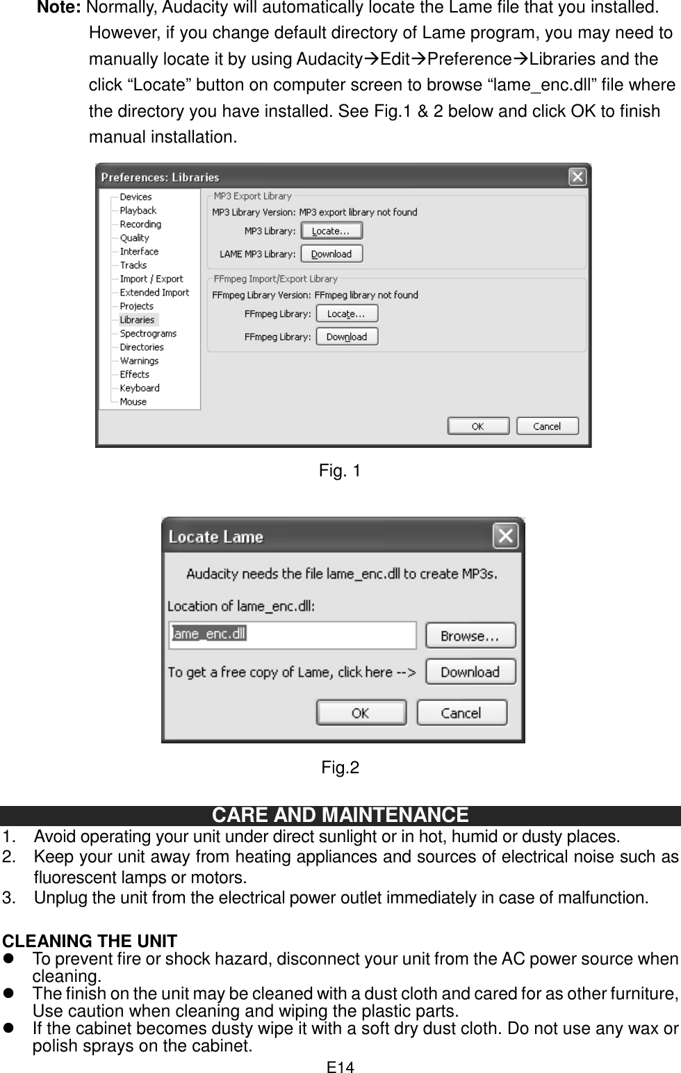  E14Note: Normally, Audacity will automatically locate the Lame file that you installed. However, if you change default directory of Lame program, you may need to manually locate it by using AudacityEditPreferenceLibraries and the click “Locate” button on computer screen to browse “lame_enc.dll” file where the directory you have installed. See Fig.1 &amp; 2 below and click OK to finish manual installation.               Fig. 1               Fig.2  CARE AND MAINTENANCE 1.  Avoid operating your unit under direct sunlight or in hot, humid or dusty places. 2.  Keep your unit away from heating appliances and sources of electrical noise such as fluorescent lamps or motors. 3.  Unplug the unit from the electrical power outlet immediately in case of malfunction.  CLEANING THE UNIT   To prevent fire or shock hazard, disconnect your unit from the AC power source when cleaning.   The finish on the unit may be cleaned with a dust cloth and cared for as other furniture, Use caution when cleaning and wiping the plastic parts.   If the cabinet becomes dusty wipe it with a soft dry dust cloth. Do not use any wax or polish sprays on the cabinet. 