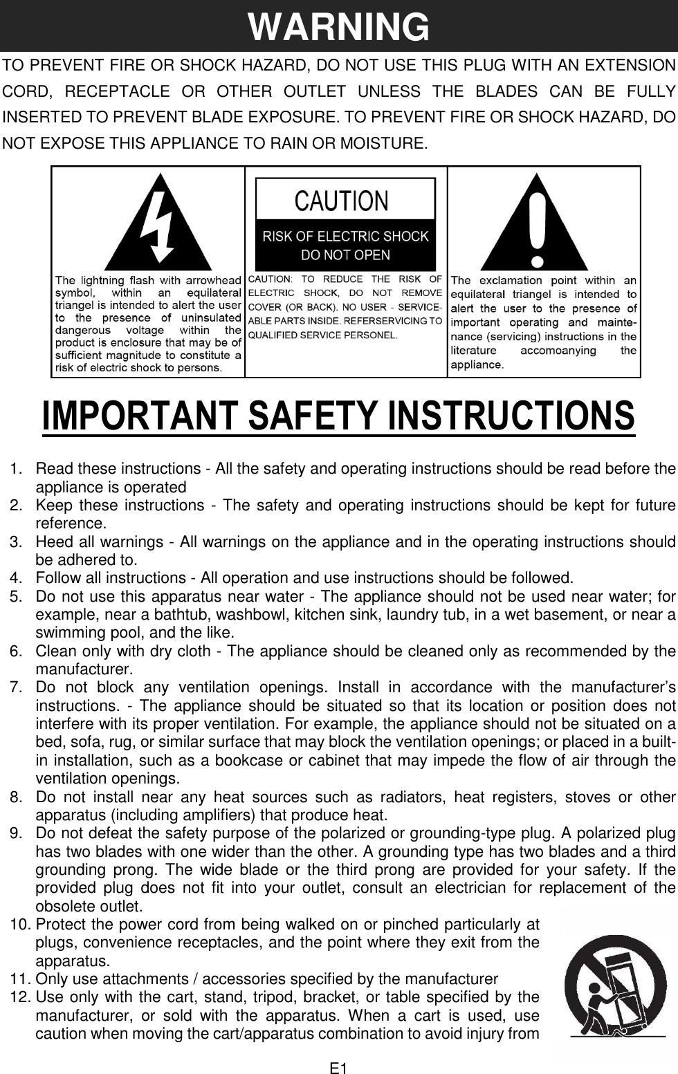  E1 WARNING TO PREVENT FIRE OR SHOCK HAZARD, DO NOT USE THIS PLUG WITH AN EXTENSION CORD,  RECEPTACLE  OR  OTHER  OUTLET  UNLESS  THE  BLADES  CAN  BE  FULLY INSERTED TO PREVENT BLADE EXPOSURE. TO PREVENT FIRE OR SHOCK HAZARD, DO NOT EXPOSE THIS APPLIANCE TO RAIN OR MOISTURE.       IMPORTANT SAFETY INSTRUCTIONS  1.  Read these instructions - All the safety and operating instructions should be read before the appliance is operated 2.  Keep these instructions - The safety and operating instructions should be kept for future reference. 3.  Heed all warnings - All warnings on the appliance and in the operating instructions should be adhered to. 4.  Follow all instructions - All operation and use instructions should be followed. 5.  Do not use this apparatus near water - The appliance should not be used near water; for example, near a bathtub, washbowl, kitchen sink, laundry tub, in a wet basement, or near a swimming pool, and the like. 6.  Clean only with dry cloth - The appliance should be cleaned only as recommended by the manufacturer. 7.  Do  not  block  any  ventilation  openings.  Install  in  accordance  with  the  manufacturer’s instructions. - The  appliance should  be  situated  so  that  its  location  or  position  does  not interfere with its proper ventilation. For example, the appliance should not be situated on a bed, sofa, rug, or similar surface that may block the ventilation openings; or placed in a built-in installation, such as a bookcase or cabinet that may impede the flow of air through the ventilation openings. 8.  Do  not  install  near  any  heat  sources  such  as  radiators,  heat  registers,  stoves  or  other apparatus (including amplifiers) that produce heat. 9.  Do not defeat the safety purpose of the polarized or grounding-type plug. A polarized plug has two blades with one wider than the other. A grounding type has two blades and a third grounding  prong.  The  wide  blade  or  the  third  prong  are  provided  for  your  safety.  If  the provided  plug  does  not  fit  into  your  outlet,  consult  an  electrician for  replacement  of  the obsolete outlet. 10. Protect the power cord from being walked on or pinched particularly at plugs, convenience receptacles, and the point where they exit from the apparatus. 11. Only use attachments / accessories specified by the manufacturer   12. Use only with the cart, stand, tripod, bracket, or table specified by the manufacturer,  or  sold  with  the  apparatus.  When  a  cart  is  used,  use caution when moving the cart/apparatus combination to avoid injury from 