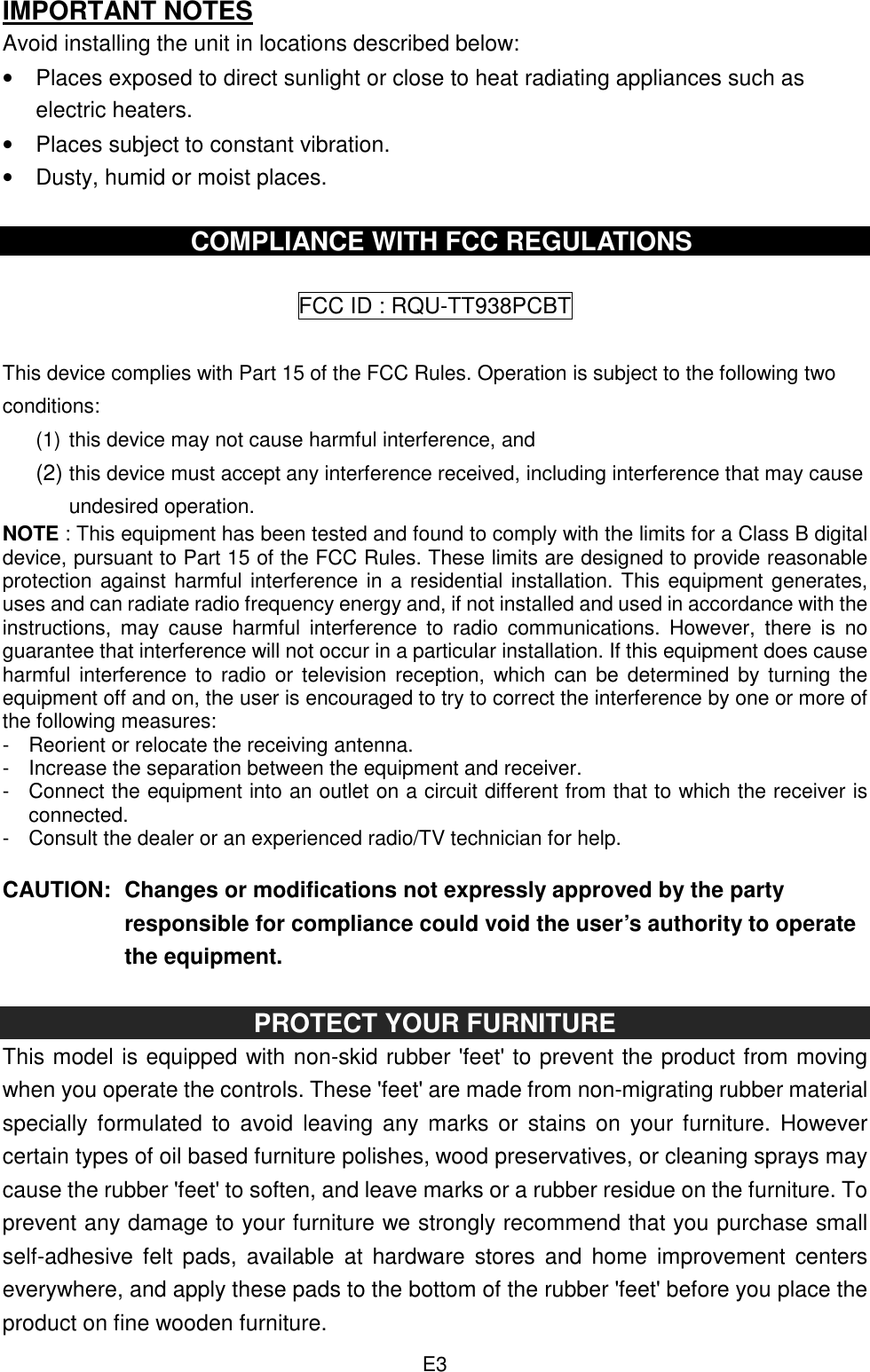  E3 IMPORTANT NOTES Avoid installing the unit in locations described below: •  Places exposed to direct sunlight or close to heat radiating appliances such as electric heaters. •  Places subject to constant vibration. •  Dusty, humid or moist places.  COMPLIANCE WITH FCC REGULATIONS  FCC ID : RQU-TT938PCBT  This device complies with Part 15 of the FCC Rules. Operation is subject to the following two conditions: (1) this device may not cause harmful interference, and   (2) this device must accept any interference received, including interference that may cause undesired operation. NOTE : This equipment has been tested and found to comply with the limits for a Class B digital device, pursuant to Part 15 of the FCC Rules. These limits are designed to provide reasonable protection against harmful interference in a residential installation. This equipment generates, uses and can radiate radio frequency energy and, if not installed and used in accordance with the instructions,  may  cause  harmful  interference  to  radio  communications.  However,  there  is  no guarantee that interference will not occur in a particular installation. If this equipment does cause harmful interference to radio or  television reception,  which can be  determined  by turning the equipment off and on, the user is encouraged to try to correct the interference by one or more of the following measures: -  Reorient or relocate the receiving antenna. -  Increase the separation between the equipment and receiver. -  Connect the equipment into an outlet on a circuit different from that to which the receiver is connected. -  Consult the dealer or an experienced radio/TV technician for help.  CAUTION:  Changes or modifications not expressly approved by the party responsible for compliance could void the user’s authority to operate the equipment.  PROTECT YOUR FURNITURE This model is equipped with non-skid rubber &apos;feet&apos; to prevent the product from moving when you operate the controls. These &apos;feet&apos; are made from non-migrating rubber material specially  formulated  to avoid  leaving any  marks  or  stains on  your furniture.  However certain types of oil based furniture polishes, wood preservatives, or cleaning sprays may cause the rubber &apos;feet&apos; to soften, and leave marks or a rubber residue on the furniture. To prevent any damage to your furniture we strongly recommend that you purchase small self-adhesive  felt  pads,  available  at  hardware stores  and  home  improvement  centers everywhere, and apply these pads to the bottom of the rubber &apos;feet&apos; before you place the product on fine wooden furniture. 
