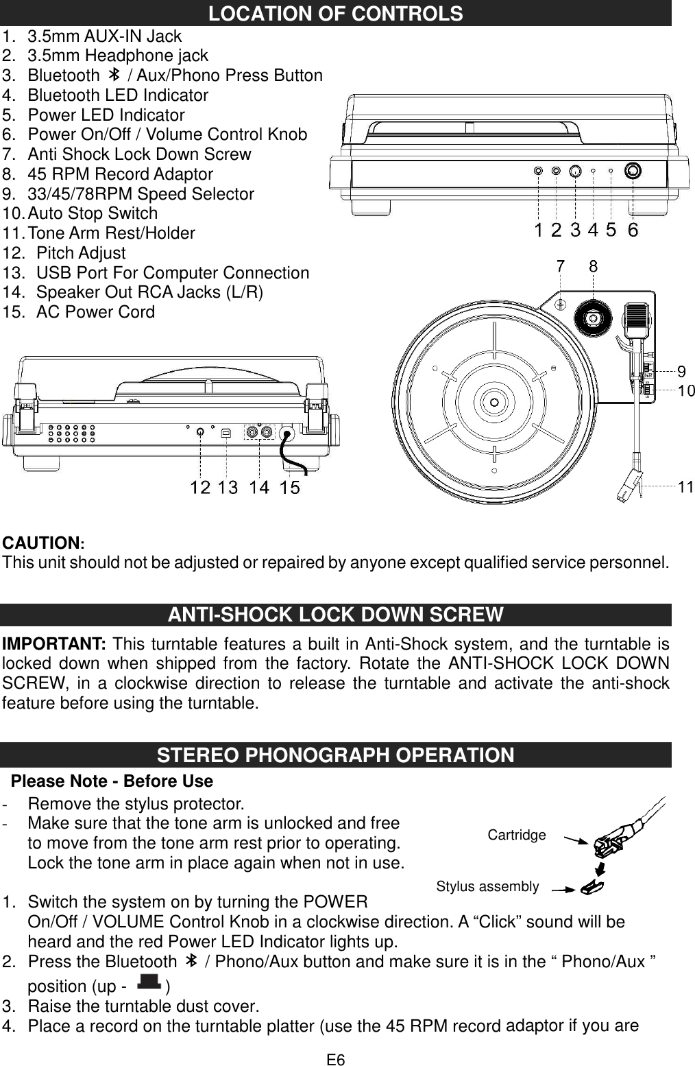  E6 LOCATION OF CONTROLS 1.  3.5mm AUX-IN Jack 2.  3.5mm Headphone jack 3.  Bluetooth   / Aux/Phono Press Button 4.  Bluetooth LED Indicator 5.  Power LED Indicator 6.  Power On/Off / Volume Control Knob 7.  Anti Shock Lock Down Screw 8.  45 RPM Record Adaptor   9.  33/45/78RPM Speed Selector   10. Auto Stop Switch   11. Tone Arm Rest/Holder   12.   Pitch Adjust     13.   USB Port For Computer Connection 14.   Speaker Out RCA Jacks (L/R) 15.   AC Power Cord      CAUTION: This unit should not be adjusted or repaired by anyone except qualified service personnel.   ANTI-SHOCK LOCK DOWN SCREW   IMPORTANT: This turntable features a built in Anti-Shock system, and the turntable is locked  down  when  shipped  from  the factory.  Rotate  the  ANTI-SHOCK  LOCK  DOWN SCREW, in a  clockwise  direction  to  release the turntable  and activate  the  anti-shock feature before using the turntable.   STEREO PHONOGRAPH OPERATION   Please Note - Before Use -  Remove the stylus protector. -  Make sure that the tone arm is unlocked and free to move from the tone arm rest prior to operating. Lock the tone arm in place again when not in use.  1.  Switch the system on by turning the POWER On/Off / VOLUME Control Knob in a clockwise direction. A “Click” sound will be heard and the red Power LED Indicator lights up.   2.  Press the Bluetooth    / Phono/Aux button and make sure it is in the “ Phono/Aux ” position (up -  ) 3.  Raise the turntable dust cover. 4.  Place a record on the turntable platter (use the 45 RPM record adaptor if you are Cartridge Stylus assembly 