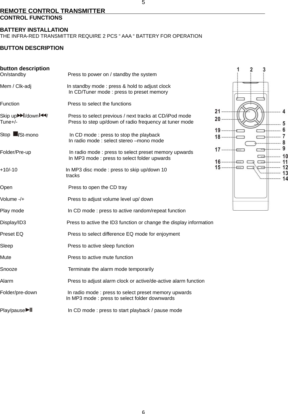 5 REMOTE CONTROL TRANSMITTER CONTROL FUNCTIONS  BATTERY INSTALLATION   THE INFRA-RED TRANSMITTER REQUIRE 2 PCS “ AAA “ BATTERY FOR OPERATION  BUTTON DESCRIPTION   button description On/standby       Press to power on / standby the system    Mem / Clk-adj                            In standby mode : press &amp; hold to adjust clock   In CD/Tuner mode : press to preset memory  Function                   Press to select the functions  Skip up /down /        Press to select previous / next tracks at CD/iPod mode Tune+/-                    Press to step up/down of radio frequency at tuner mode  Stop  /St-mono               In CD mode : press to stop the playback                            In radio mode : select stereo –mono mode  Folder/Pre-up               In radio mode : press to select preset memory upwards In MP3 mode : press to select folder upwards   +10/-10                   In MP3 disc mode : press to skip up/down 10                           tracks    Open                      Press to open the CD tray  Volume -/+        Press to adjust volume level up/ down  Play mode          In CD mode : press to active random/repeat function  Display/ID3                Press to active the ID3 function or change the display information  Preset EQ        Press to select difference EQ mode for enjoyment    Sleep     Press to active sleep function  Mute     Press to active mute function  Snooze                    Terminate the alarm mode temporarily  Alarm     Press to adjust alarm clock or active/de-active alarm function  Folder/pre-down            In radio mode : press to select preset memory upwards In MP3 mode : press to select folder downwards  Play/pause               In CD mode : press to start playback / pause mode                6 