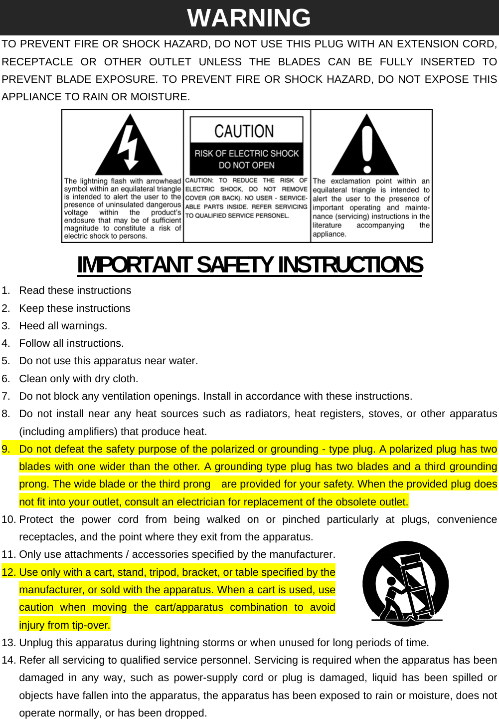 WARNING TO PREVENT FIRE OR SHOCK HAZARD, DO NOT USE THIS PLUG WITH AN EXTENSION CORD, RECEPTACLE OR OTHER OUTLET UNLESS THE BLADES CAN BE FULLY INSERTED TO PREVENT BLADE EXPOSURE. TO PREVENT FIRE OR SHOCK HAZARD, DO NOT EXPOSE THIS APPLIANCE TO RAIN OR MOISTURE.  IMPORTANT SAFETY INSTRUCTIONS 1. Read these instructions 2.  Keep these instructions 3.  Heed all warnings. 4. Follow all instructions. 5.  Do not use this apparatus near water. 6.  Clean only with dry cloth. 7.  Do not block any ventilation openings. Install in accordance with these instructions. 8.  Do not install near any heat sources such as radiators, heat registers, stoves, or other apparatus (including amplifiers) that produce heat. 9.  Do not defeat the safety purpose of the polarized or grounding - type plug. A polarized plug has two blades with one wider than the other. A grounding type plug has two blades and a third grounding prong. The wide blade or the third prong    are provided for your safety. When the provided plug does not fit into your outlet, consult an electrician for replacement of the obsolete outlet. 10. Protect the power cord from being walked on or pinched particularly at plugs, convenience receptacles, and the point where they exit from the apparatus. 11. Only use attachments / accessories specified by the manufacturer. 12. Use only with a cart, stand, tripod, bracket, or table specified by the manufacturer, or sold with the apparatus. When a cart is used, use caution when moving the cart/apparatus combination to avoid injury from tip-over. 13. Unplug this apparatus during lightning storms or when unused for long periods of time. 14. Refer all servicing to qualified service personnel. Servicing is required when the apparatus has been damaged in any way, such as power-supply cord or plug is damaged, liquid has been spilled or objects have fallen into the apparatus, the apparatus has been exposed to rain or moisture, does not operate normally, or has been dropped. 