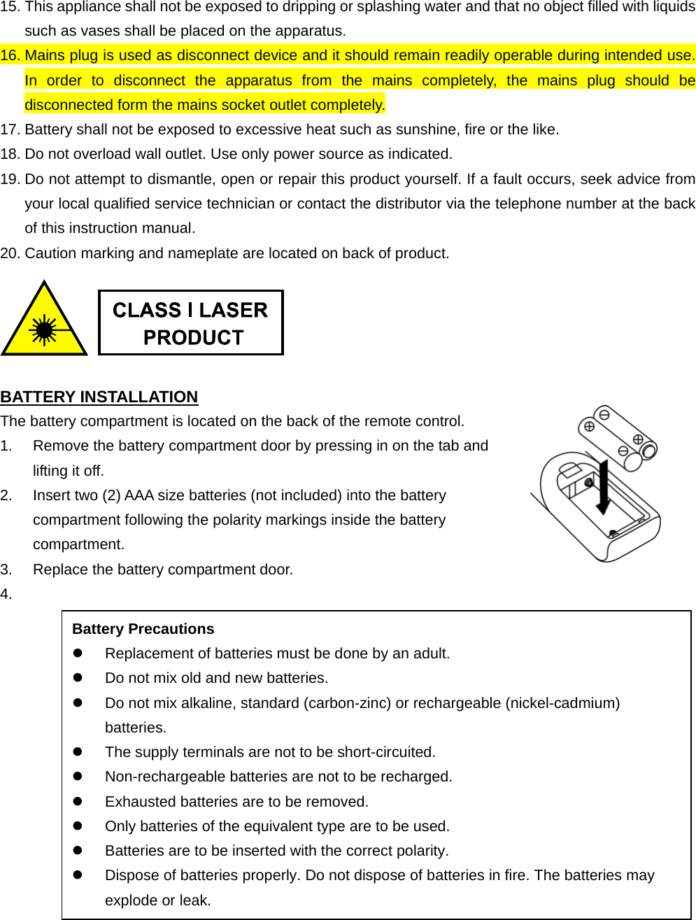 Battery Precautions   Replacement of batteries must be done by an adult.   Do not mix old and new batteries.   Do not mix alkaline, standard (carbon-zinc) or rechargeable (nickel-cadmium) batteries.   The supply terminals are not to be short-circuited.   Non-rechargeable batteries are not to be recharged.   Exhausted batteries are to be removed.   Only batteries of the equivalent type are to be used.   Batteries are to be inserted with the correct polarity.   Dispose of batteries properly. Do not dispose of batteries in fire. The batteries may explode or leak. 15. This appliance shall not be exposed to dripping or splashing water and that no object filled with liquids such as vases shall be placed on the apparatus. 16. Mains plug is used as disconnect device and it should remain readily operable during intended use.   In order to disconnect the apparatus from the mains completely, the mains plug should be disconnected form the mains socket outlet completely. 17. Battery shall not be exposed to excessive heat such as sunshine, fire or the like. 18. Do not overload wall outlet. Use only power source as indicated. 19. Do not attempt to dismantle, open or repair this product yourself. If a fault occurs, seek advice from your local qualified service technician or contact the distributor via the telephone number at the back of this instruction manual. 20. Caution marking and nameplate are located on back of product.     BATTERY INSTALLATION The battery compartment is located on the back of the remote control.   1.  Remove the battery compartment door by pressing in on the tab and lifting it off.   2.  Insert two (2) AAA size batteries (not included) into the battery compartment following the polarity markings inside the battery compartment.  3.  Replace the battery compartment door. 4.                    