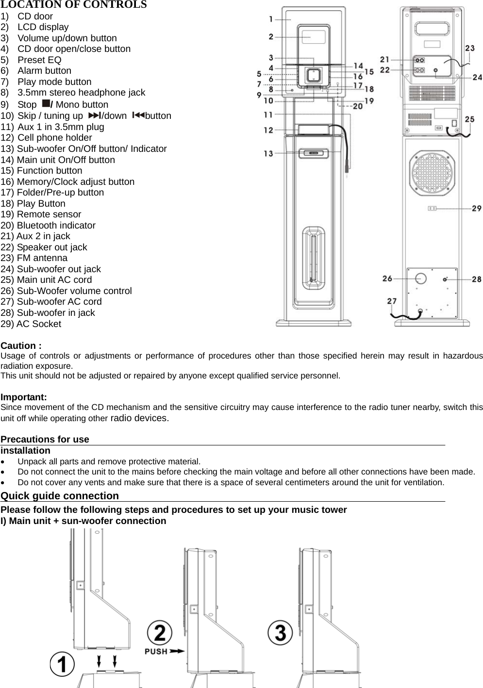   LOCATION OF CONTROLS 1) CD door      2) LCD display      3) Volume up/down button     4)  CD door open/close button 5)  Preset EQ                              6) Alarm button            7) Play mode button          8)  3.5mm stereo headphone jack         9) Stop  / Mono button     10) Skip / tuning up  /down  button  11) Aux 1 in 3.5mm plug           12) Cell phone holder                                   13) Sub-woofer On/Off button/ Indicator     14) Main unit On/Off button                       15) Function button      16) Memory/Clock adjust button  17) Folder/Pre-up button 18) Play Button 19) Remote sensor   20) Bluetooth indicator 21) Aux 2 in jack 22) Speaker out jack 23) FM antenna   24) Sub-woofer out jack 25) Main unit AC cord 26) Sub-Woofer volume control 27) Sub-woofer AC cord 28) Sub-woofer in jack   29) AC Socket                       Caution : Usage of controls or adjustments or performance of procedures other than those specified herein may result in hazardous radiation exposure. This unit should not be adjusted or repaired by anyone except qualified service personnel.  Important: Since movement of the CD mechanism and the sensitive circuitry may cause interference to the radio tuner nearby, switch this unit off while operating other radio devices.  Precautions for use installation   Unpack all parts and remove protective material.   Do not connect the unit to the mains before checking the main voltage and before all other connections have been made.   Do not cover any vents and make sure that there is a space of several centimeters around the unit for ventilation. Quick guide connection Please follow the following steps and procedures to set up your music tower I) Main unit + sun-woofer connection               