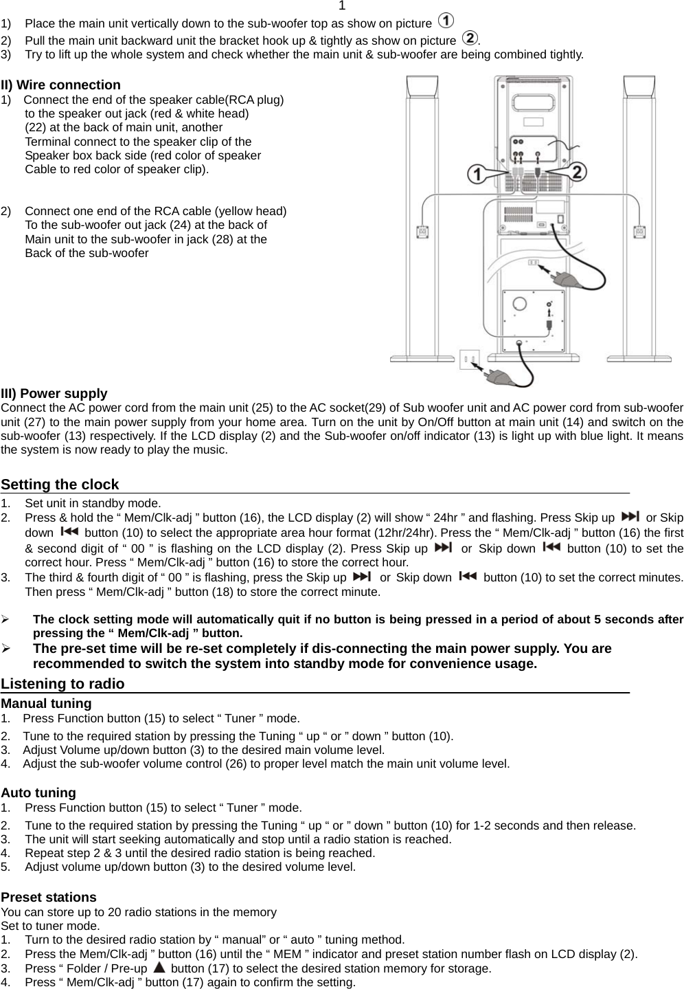  1 1)  Place the main unit vertically down to the sub-woofer top as show on picture   2)  Pull the main unit backward unit the bracket hook up &amp; tightly as show on picture  . 3)  Try to lift up the whole system and check whether the main unit &amp; sub-woofer are being combined tightly.  II) Wire connection                                                     1)  Connect the end of the speaker cable(RCA plug)            to the speaker out jack (red &amp; white head) (22) at the back of main unit, another   Terminal connect to the speaker clip of the   Speaker box back side (red color of speaker Cable to red color of speaker clip).   2)  Connect one end of the RCA cable (yellow head) To the sub-woofer out jack (24) at the back of   Main unit to the sub-woofer in jack (28) at the   Back of the sub-woofer          III) Power supply Connect the AC power cord from the main unit (25) to the AC socket(29) of Sub woofer unit and AC power cord from sub-woofer unit (27) to the main power supply from your home area. Turn on the unit by On/Off button at main unit (14) and switch on the sub-woofer (13) respectively. If the LCD display (2) and the Sub-woofer on/off indicator (13) is light up with blue light. It means the system is now ready to play the music.    Setting the clock 1.  Set unit in standby mode. 2.  Press &amp; hold the “ Mem/Clk-adj ” button (16), the LCD display (2) will show “ 24hr ” and flashing. Press Skip up   or Skip down   button (10) to select the appropriate area hour format (12hr/24hr). Press the “ Mem/Clk-adj ” button (16) the first &amp; second digit of “ 00 ” is flashing on the LCD display (2). Press Skip up   or Skip down   button (10) to set the correct hour. Press “ Mem/Clk-adj ” button (16) to store the correct hour. 3.  The third &amp; fourth digit of “ 00 ” is flashing, press the Skip up   or Skip down   button (10) to set the correct minutes. Then press “ Mem/Clk-adj ” button (18) to store the correct minute.   The clock setting mode will automatically quit if no button is being pressed in a period of about 5 seconds after pressing the “ Mem/Clk-adj ” button.  The pre-set time will be re-set completely if dis-connecting the main power supply. You are recommended to switch the system into standby mode for convenience usage.   Listening to radio Manual tuning 1.  Press Function button (15) to select “ Tuner ” mode. 2.  Tune to the required station by pressing the Tuning “ up “ or ” down ” button (10). 3.  Adjust Volume up/down button (3) to the desired main volume level. 4.  Adjust the sub-woofer volume control (26) to proper level match the main unit volume level.  Auto tuning 1.  Press Function button (15) to select “ Tuner ” mode. 2.  Tune to the required station by pressing the Tuning “ up “ or ” down ” button (10) for 1-2 seconds and then release. 3.  The unit will start seeking automatically and stop until a radio station is reached. 4.  Repeat step 2 &amp; 3 until the desired radio station is being reached. 5.  Adjust volume up/down button (3) to the desired volume level.  Preset stations You can store up to 20 radio stations in the memory Set to tuner mode. 1.  Turn to the desired radio station by “ manual” or “ auto ” tuning method. 2.  Press the Mem/Clk-adj ” button (16) until the “ MEM ” indicator and preset station number flash on LCD display (2). 3.  Press “ Folder / Pre-up    button (17) to select the desired station memory for storage. 4.  Press “ Mem/Clk-adj ” button (17) again to confirm the setting. 