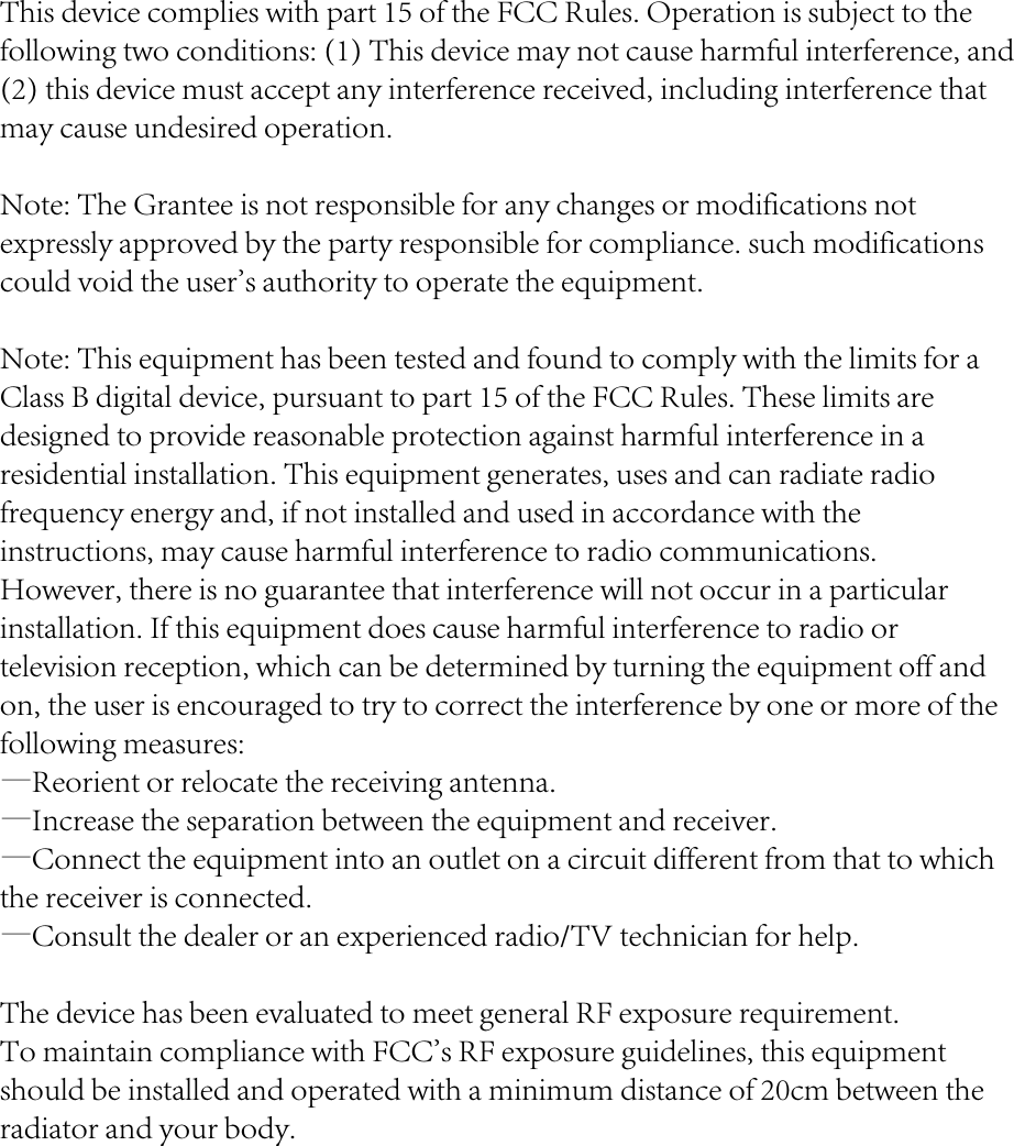 This device complies with part 15 of the FCC Rules. Operation is subject to the following two conditions: (1) This device may not cause harmful interference, and (2) this device must accept any interference received, including interference that may cause undesired operation.Note: The Grantee is not responsible for any changes or modifications not expressly approved by the party responsible for compliance. such modifications could void the user's authority to operate the equipment.Note: This equipment has been tested and found to comply with the limits for a Class B digital device, pursuant to part 15 of the FCC Rules. These limits are designed to provide reasonable protection against harmful interference in a residential installation. This equipment generates, uses and can radiate radio frequency energy and, if not installed and used in accordance with the instructions, may cause harmful interference to radio communications. However, there is no guarantee that interference will not occur in a particular installation. If this equipment does cause harmful interference to radio or television reception, which can be determined by turning the equipment off and on, the user is encouraged to try to correct the interference by one or more of the following measures:&mdash;Reorient or relocate the receiving antenna.&mdash;Increase the separation between the equipment and receiver.&mdash;Connect the equipment into an outlet on a circuit different from that to which the receiver is connected.&mdash;Consult the dealer or an experienced radio/TV technician for help.The device has been evaluated to meet general RF exposure requirement.  To maintain compliance with FCC's RF exposure guidelines, this equipment should be installed and operated with a minimum distance of 20cm between the radiator and your body.