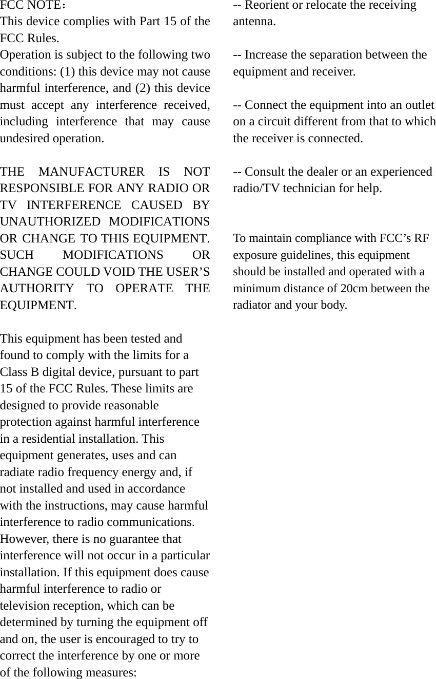 FCC NOTE： This device complies with Part 15 of the FCC Rules. Operation is subject to the following two conditions: (1) this device may not cause harmful interference, and (2) this device must accept any interference received, including interference that may cause undesired operation.  THE MANUFACTURER IS NOT RESPONSIBLE FOR ANY RADIO OR TV INTERFERENCE CAUSED BY UNAUTHORIZED MODIFICATIONS OR CHANGE TO THIS EQUIPMENT. SUCH MODIFICATIONS OR CHANGE COULD VOID THE USER&rsquo;S AUTHORITY TO OPERATE THE EQUIPMENT.  This equipment has been tested and found to comply with the limits for a Class B digital device, pursuant to part 15 of the FCC Rules. These limits are designed to provide reasonable protection against harmful interference in a residential installation. This equipment generates, uses and can radiate radio frequency energy and, if not installed and used in accordance with the instructions, may cause harmful interference to radio communications. However, there is no guarantee that interference will not occur in a particular installation. If this equipment does cause harmful interference to radio or television reception, which can be determined by turning the equipment off and on, the user is encouraged to try to correct the interference by one or more of the following measures:      -- Reorient or relocate the receiving antenna.   -- Increase the separation between the equipment and receiver.    -- Connect the equipment into an outlet on a circuit different from that to which the receiver is connected.    -- Consult the dealer or an experienced radio/TV technician for help.   To maintain compliance with FCC&rsquo;s RF exposure guidelines, this equipment should be installed and operated with a minimum distance of 20cm between the radiator and your body. 