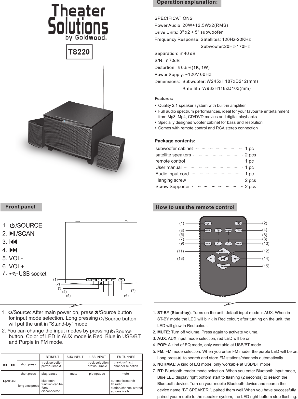 Features:Quality 2.1 speaker system with built-in amplifierFull audio spectrum performances, ideal for your favourite entertainment  from Mp3, Mp4, CD/DVD movies and digital playbacksSpecially designed woofer cabinet for bass and resolutionComes with remote control and RCA stereo connectionPackage contents: subwoofer cabinet 1 pc satellite speakers  2 pcsUser manual 1 pcOperation explanation:Audio input cord 1 pc remote control 1 pcFront panel~120V 60HzW245xH187xD212(mm)W93xH118xD103(mm)3" x2 + 5" subwoofer20W+12.5Wx2(RMS)How to use the remote controlHanging screwScrew Supporter2 pcs2 pcs7(2)(1)(3)(4)(5) (6)(7)1.2.3.4.5. VOL-6. VOL+7. USB socketUSB  INPUTBT INPUT AUX INPUT FM TUNNERshort pressshort presslong time presstrack selectionprevious/nextplay/pausebluetooth function can be force-disconnected/SCANmute play/pausetrack selectionprevious/nextmuteprevious/nextchannel selectionautomatic searchfm radiostation/channel storedautomatically(1)(7)(11)(13)(15)(12)(14)(3)(9)(2)(4)(8)(6)(10)(5)USB BTAUX/FM NORMAL POPROCKJAZZ1. ST-BY (Stand-by): Turns on the unit; default input mode is AUX. When in    ST-BY mode the LED will blink in Red colour; after turning on the unit, the    LED will glow in Red colour.2. MUTE: Turn off volume. Press again to activate volume.3. AUX: AUX input mode selection, red LED will be on.4. POP: A kind of EQ mode, only workable at USB/BT mode.5. FM: FM mode selection. When you enter FM mode, the purple LED will be on.    Long press     to search and store FM stations/channels automatically.6. NORMAL: A kind of EQ mode, only workable at USB/BT mode.7. BT: Bluetooth reader mode selection. When you enter Bluetooth input mode,    Blue LED display right bottom start to flashing (2 seconds) to search the    Bluetooth device. Turn on your mobile Bluetooth device and search thedevice name &ldquo;BT SPEAKER &rdquo;, paired them well.When you have successfullypaired your mobile to the speaker system, the LED right bottom stop flashing.1.   /Source button      for input mode selection. Long pressing  /Source button      will put the unit in &ldquo;Stand-by&rdquo; mode./Source: After main power on, press 2. You can change the input modes by pressing  /Source     button. Color of LED in AUX mode is Red, Blue in USB/BT      and Purple in FM mode.