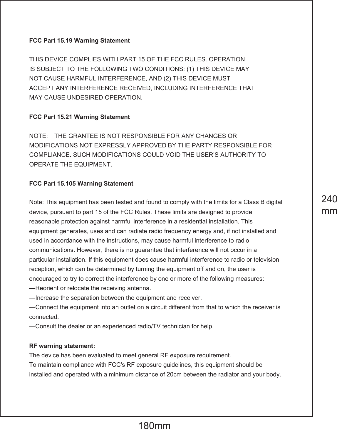 FCC Part 15.19 Warning Statement THIS DEVICE COMPLIES WITH PART 15 OF THE FCC RULES. OPERATIONIS SUBJECT TO THE FOLLOWING TWO CONDITIONS: (1) THIS DEVICE MAYNOT CAUSE HARMFUL INTERFERENCE, AND (2) THIS DEVICE MUSTACCEPT ANY INTERFERENCE RECEIVED, INCLUDING INTERFERENCE THATMAY CAUSE UNDESIRED OPERATION.FCC Part 15.21 Warning Statement NOTE:    THE GRANTEE IS NOT RESPONSIBLE FOR ANY CHANGES OR MODIFICATIONS NOT EXPRESSLY APPROVED BY THE PARTY RESPONSIBLE FOR COMPLIANCE. SUCH MODIFICATIONS COULD VOID THE USER&rsquo;S AUTHORITY TO OPERATE THE EQUIPMENT. FCC Part 15.105 Warning Statement Note: This equipment has been tested and found to comply with the limits for a Class B digital device, pursuant to part 15 of the FCC Rules. These limits are designed to provide reasonable protection against harmful interference in a residential installation. Thisequipment generates, uses and can radiate radio frequency energy and, if not installed andused in accordance with the instructions, may cause harmful interference to radio communications. However, there is no guarantee that interference will not occur in a particular installation. If this equipment does cause harmful interference to radio or television reception, which can be determined by turning the equipment off and on, the user is encouraged to try to correct the interference by one or more of the following measures: &mdash;Reorient or relocate the receiving antenna. &mdash;Increase the separation between the equipment and receiver. &mdash;Connect the equipment into an outlet on a circuit different from that to which the receiver is connected.&mdash;Consult the dealer or an experienced radio/TV technician for help. RF warning statement: The device has been evaluated to meet general RF exposure requirement.   To maintain compliance with FCC's RF exposure guidelines, this equipment should be installed and operated with a minimum distance of 20cm between the radiator and your body. 180mm240mm