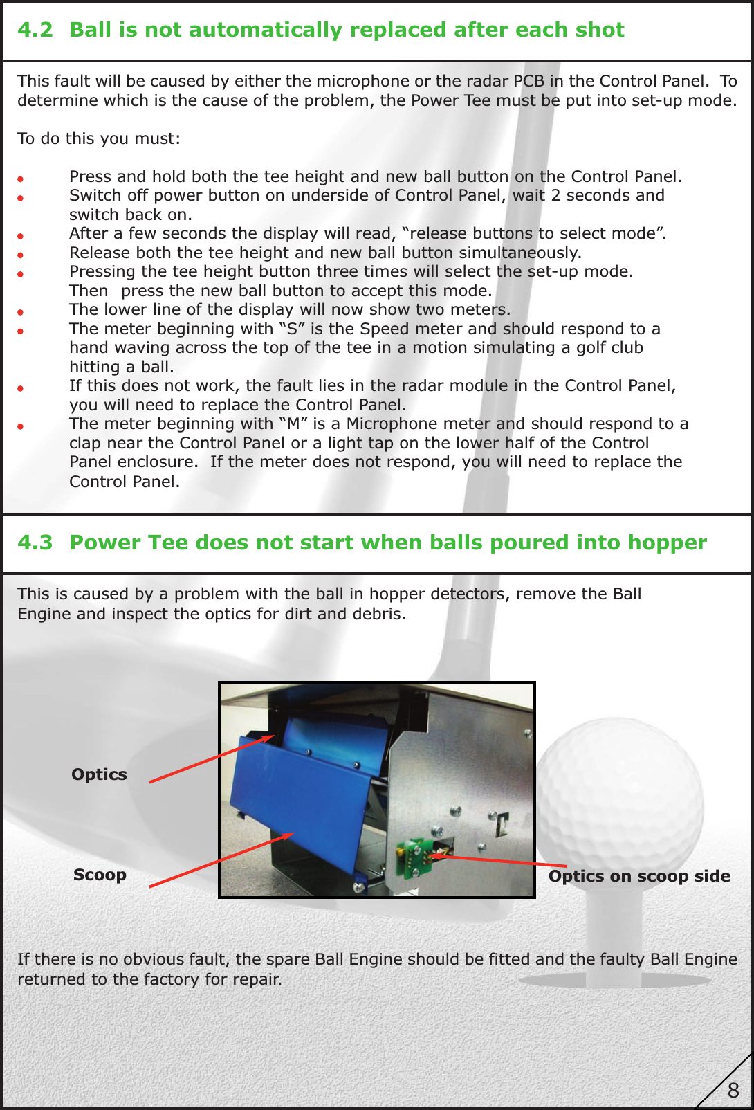 4.2 Ball is not automatically replaced after each shotThis fault will be caused by either the microphone or the radar PCB in the Control Panel. Todetermine which is the cause of the problem, the Power Tee must be put into set-up mode.To do this you must:Press and hold both the tee height and new ball button on the Control Panel.Switch off power button on underside of Control Panel, wait 2 seconds andswitch back on.After a few seconds the display will read, “release buttons to select mode”.Release both the tee height and new ball button simultaneously.Pressing the tee height button three times will select the set-up mode.Then press the new ball button to accept this mode.The lower line of the display will now show two meters.The meter beginning with “S” is the Speed meter and should respond to ahand waving across the top of the tee in a motion simulating a golf clubhitting a ball.If this does not work, the fault lies in the radar module in the Control Panel,you will need to replace the Control Panel.The meter beginning with “M” is a Microphone meter and should respond to aclap near the Control Panel or a light tap on the lower half of the ControlPanel enclosure. If the meter does not respond, you will need to replace theControl Panel.4.3 Power Tee does not start when balls poured into hopperThis is caused by a problem with the ball in hopper detectors, remove the BallEngine and inspect the optics for dirt and debris.If there is no obvious fault, the spare Ball Engine should be fitted and the faulty Ball Enginereturned to the factory for repair.OpticsOptics on scoop sideScoop8