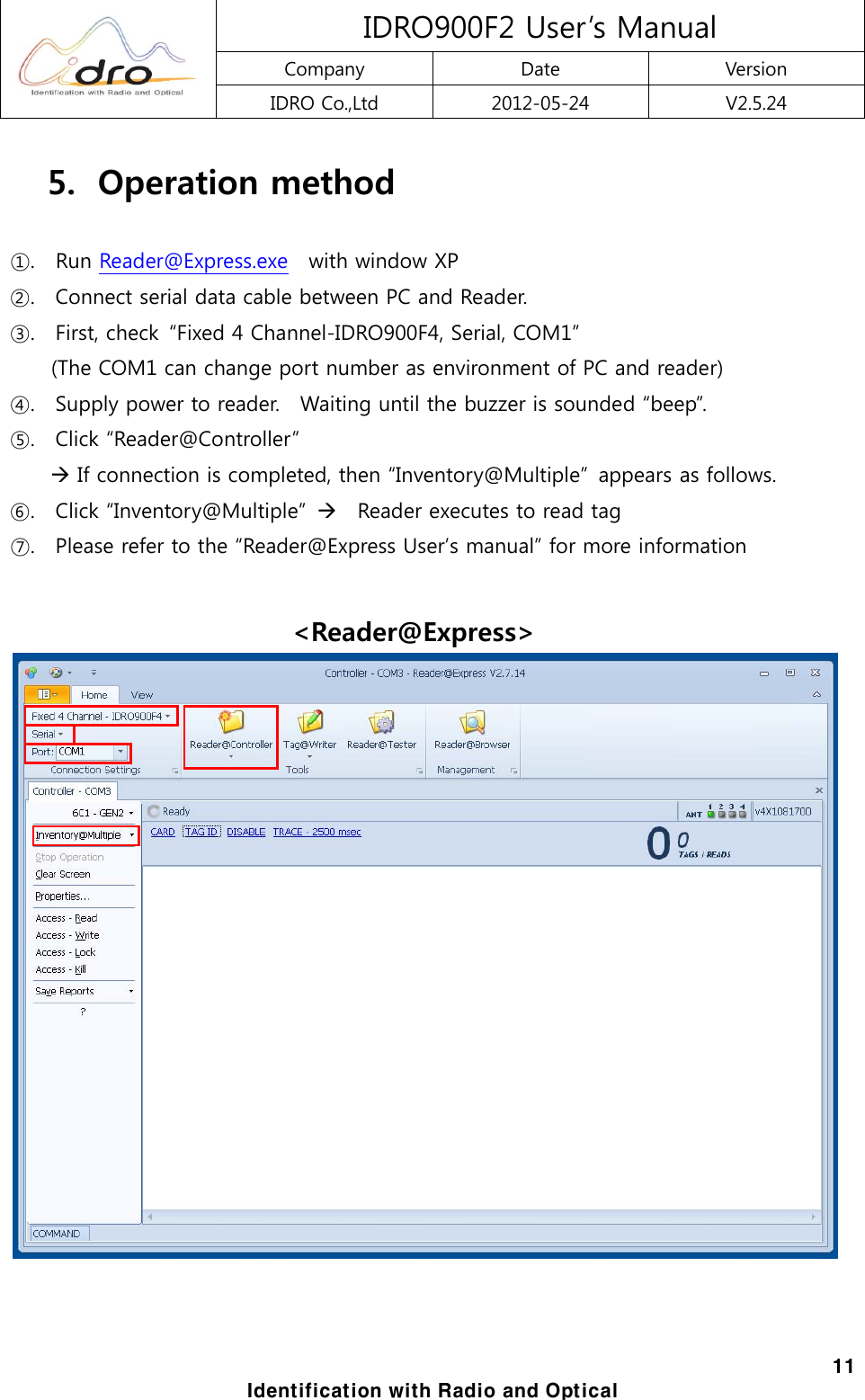  IDRO900F2 User&rsquo;s Manual Company  Date  Version IDRO Co.,Ltd  2012-05-24  V2.5.24  11 Identification with Radio and Optical 5.   Operation method  ①.    Run Reader@Express.exe    with window XP ②.    Connect serial data cable between PC and Reader. ③.    First, check  &ldquo;Fixed 4 Channel-IDRO900F4, Serial, COM1&rdquo;   (The COM1 can change port number as environment of PC and reader) ④.    Supply power to reader.    Waiting until the buzzer is sounded &ldquo;beep&rdquo;.   ⑤.  Click &ldquo;Reader@Controller&rdquo;   &AElig; If connection is completed, then &ldquo;Inventory@Multiple&rdquo;  appears as follows. ⑥.    Click &ldquo;Inventory@Multiple&rdquo;  &AElig;  Reader executes to read tag ⑦.    Please refer to the &ldquo;Reader@Express User&rsquo;s manual&rdquo; for more information  <Reader@Express>  