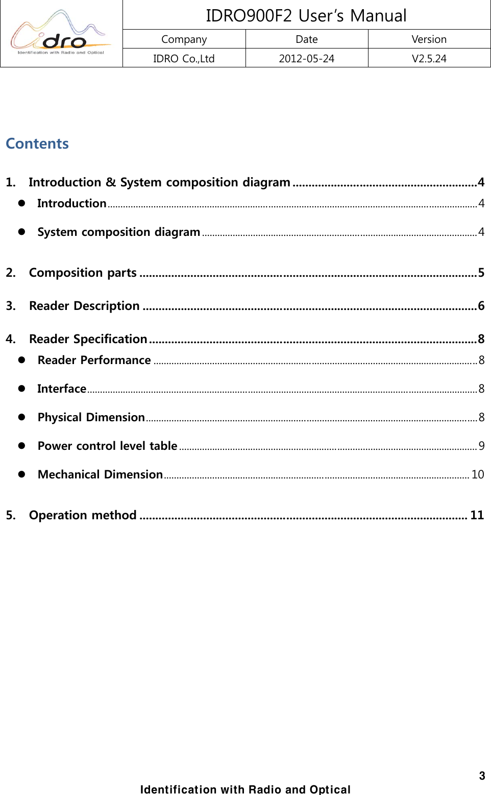  IDRO900F2 User&rsquo;s Manual Company  Date  Version IDRO Co.,Ltd  2012-05-24  V2.5.24  3 Identification with Radio and Optical  Contents 1. Introduction &amp; System composition diagram .......................................................... 4 z Introduction ................................................................................................................................................. 4 z System composition diagram ............................................................................................................ 4 2. Composition parts .......................................................................................................... 5 3. Reader Description ......................................................................................................... 6 4. Reader Specification ....................................................................................................... 8 z Reader Performance ............................................................................................................................... 8 z Interface ......................................................................................................................................................... 8 z Physical Dimension .................................................................................................................................. 8 z Power control level table ..................................................................................................................... 9 z Mechanical Dimension ........................................................................................................................ 10 5. Operation method ....................................................................................................... 11           