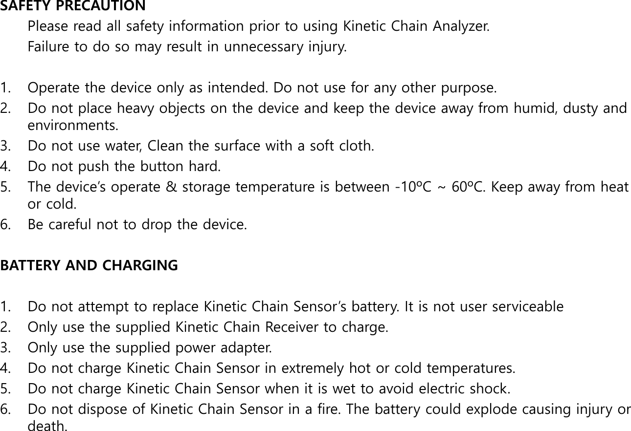SAFETY PRECAUTION Please read all safety information prior to using Kinetic Chain Analyzer.  Failure to do so may result in unnecessary injury.  1. Operate the device only as intended. Do not use for any other purpose. 2. Do not place heavy objects on the device and keep the device away from humid, dusty and environments. 3. Do not use water, Clean the surface with a soft cloth. 4. Do not push the button hard. 5. The device&rsquo;s operate &amp; storage temperature is between -10&ordm;C ~ 60&ordm;C. Keep away from heat or cold. 6. Be careful not to drop the device.   BATTERY AND CHARGING  1. Do not attempt to replace Kinetic Chain Sensor&rsquo;s battery. It is not user serviceable 2. Only use the supplied Kinetic Chain Receiver to charge. 3. Only use the supplied power adapter. 4. Do not charge Kinetic Chain Sensor in extremely hot or cold temperatures. 5. Do not charge Kinetic Chain Sensor when it is wet to avoid electric shock. 6. Do not dispose of Kinetic Chain Sensor in a fire. The battery could explode causing injury or death. 