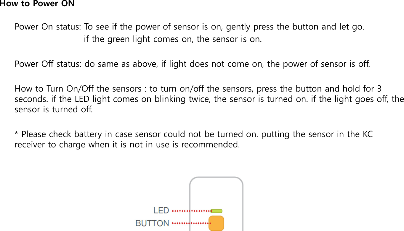 Power On status: To see if the power of sensor is on, gently press the button and let go.                         if the green light comes on, the sensor is on.  Power Off status: do same as above, if light does not come on, the power of sensor is off.  How to Turn On/Off the sensors : to turn on/off the sensors, press the button and hold for 3 seconds. if the LED light comes on blinking twice, the sensor is turned on. if the light goes off, the sensor is turned off.  * Please check battery in case sensor could not be turned on. putting the sensor in the KC receiver to charge when it is not in use is recommended.  How to Power ON 