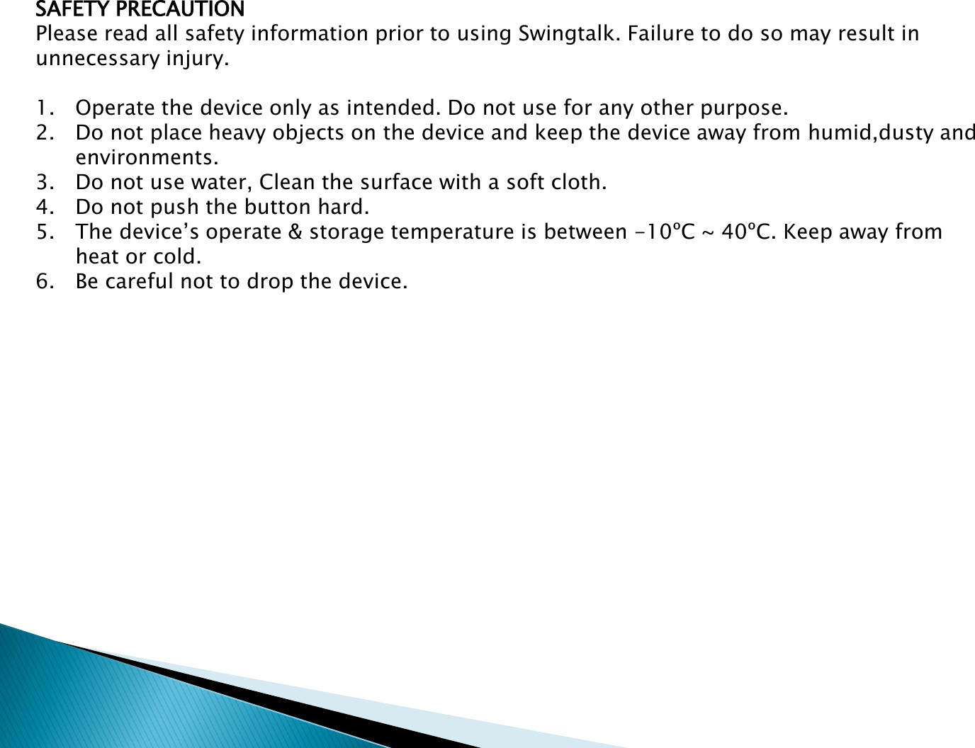 SAFETY PRECAUTIONPlease read all safety information prior to using Swingtalk. Failure to do so may result in unnecessary injury.1. Operate the device only as intended. Do not use for any other purpose.2. Do not place heavy objects on the device and keep the device away from humid,dusty and environments.3. Do not use water, Clean the surface with a soft cloth.4. Do not push the button hard.5. The device&rsquo;s operate &amp; storage temperature is between -10&ordm;C ~ 40&ordm;C. Keep away from heat or cold.6. Be careful not to drop the device. 