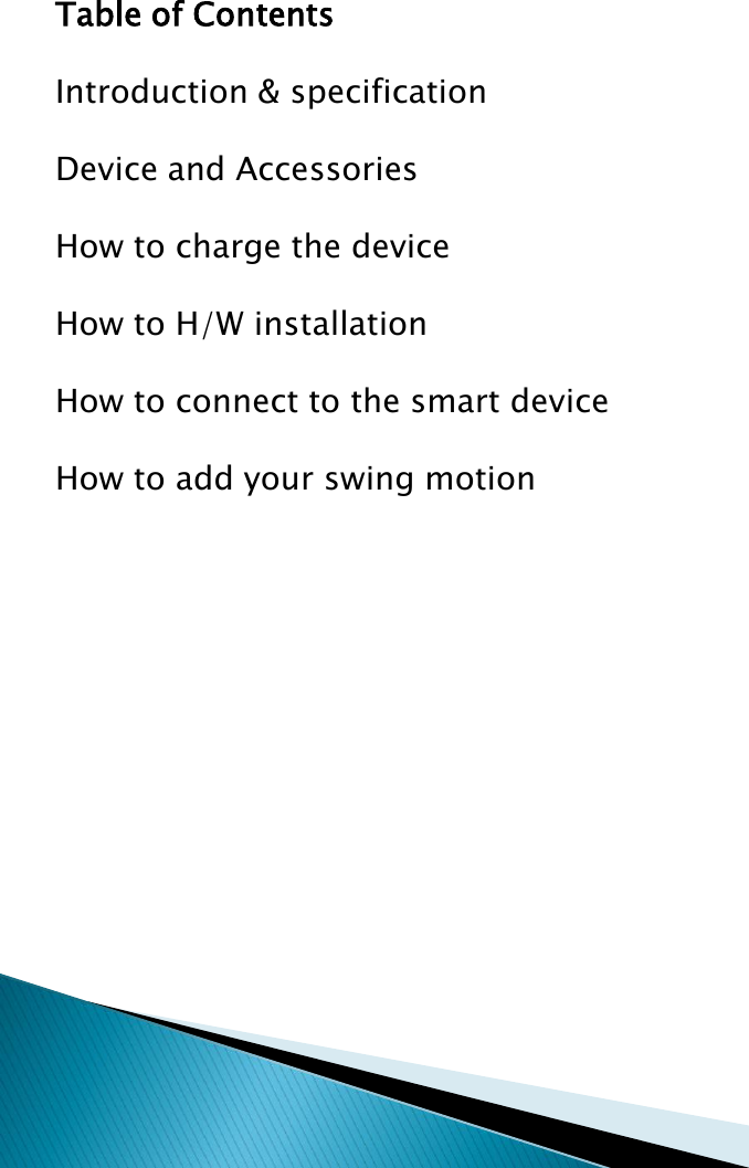 Table of ContentsIntroduction &amp; specificationDevice and AccessoriesHow to charge the deviceHow to H/W installationHow to connect to the smart deviceHow to add your swing motion
