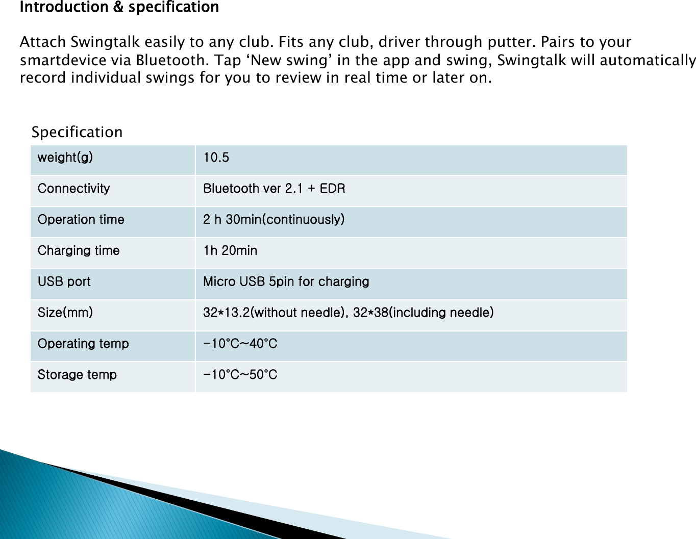 Introduction &amp; specificationAttach Swingtalk easily to any club. Fits any club, driver through putter. Pairs to your  smartdevice via Bluetooth. Tap &lsquo;New swing&rsquo; in the app and swing, Swingtalk will automatically record individual swings for you to review in real time or later on.weight(g) 10.5Connectivity Bluetooth ver 2.1 + EDROperation time 2 h 30min(continuously)Charging time 1h 20minUSB port Micro USB 5pin for chargingSize(mm) 32*13.2(without needle), 32*38(including needle)Operating temp -10&deg;C~40&deg;CStorage temp -10&deg;C~50&deg;CSpecification