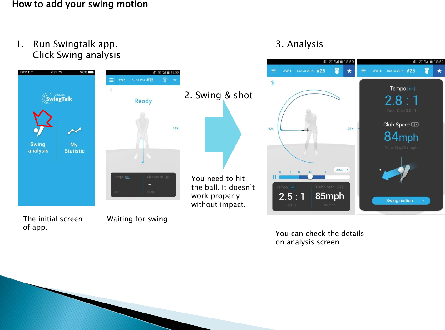 How to add your swing motion1. Run Swingtalk app. Click Swing analysis2. Swing &amp; shotWaiting for swingYou need to hit the ball. It doesn&rsquo;t work properly without impact.You can check the details on analysis screen.3. AnalysisThe initial screen of app.