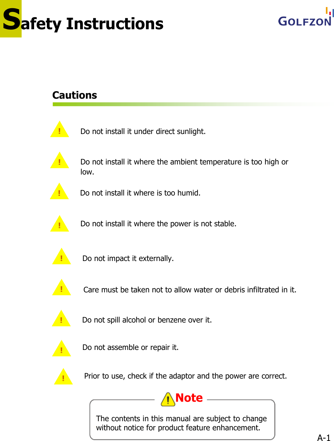 A-1Cautions!Do not install it under direct sunlight.!Do not install it where the ambient temperature is too high or low.!Do not install it where the power is not stable.!Do not install it where is too humid.!Do not impact it externally.!!Do not assemble or repair it.!Do not spill alcohol or benzene over it.Care must be taken not to allow water or debris infiltrated in it.!Prior to use, check if the adaptor and the power are correct.Safety InstructionsThe contents in this manual are subject to change without notice for product feature enhancement.Note