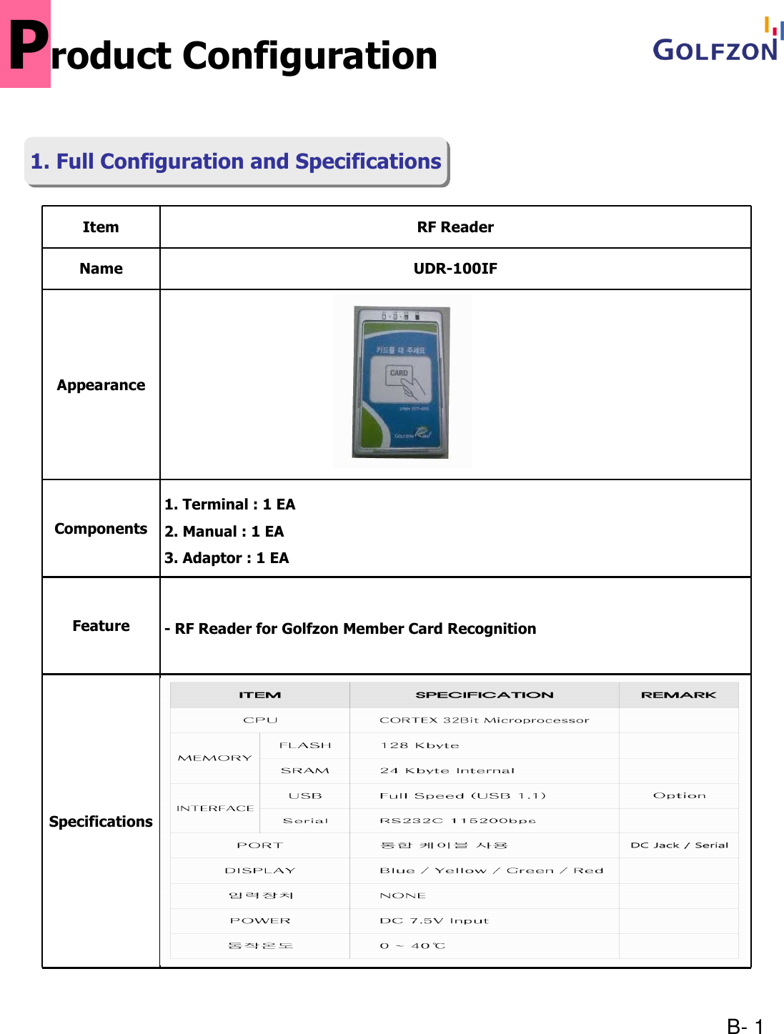 B- 1Item RF ReaderName UDR-100IFAppearanceComponents1. Terminal : 1 EA2. Manual : 1 EA3. Adaptor : 1 EAFeature - RF Reader for Golfzon Member Card RecognitionSpecificationsProduct Configuration1. Full Configuration and Specifications1. Full Configuration and Specifications