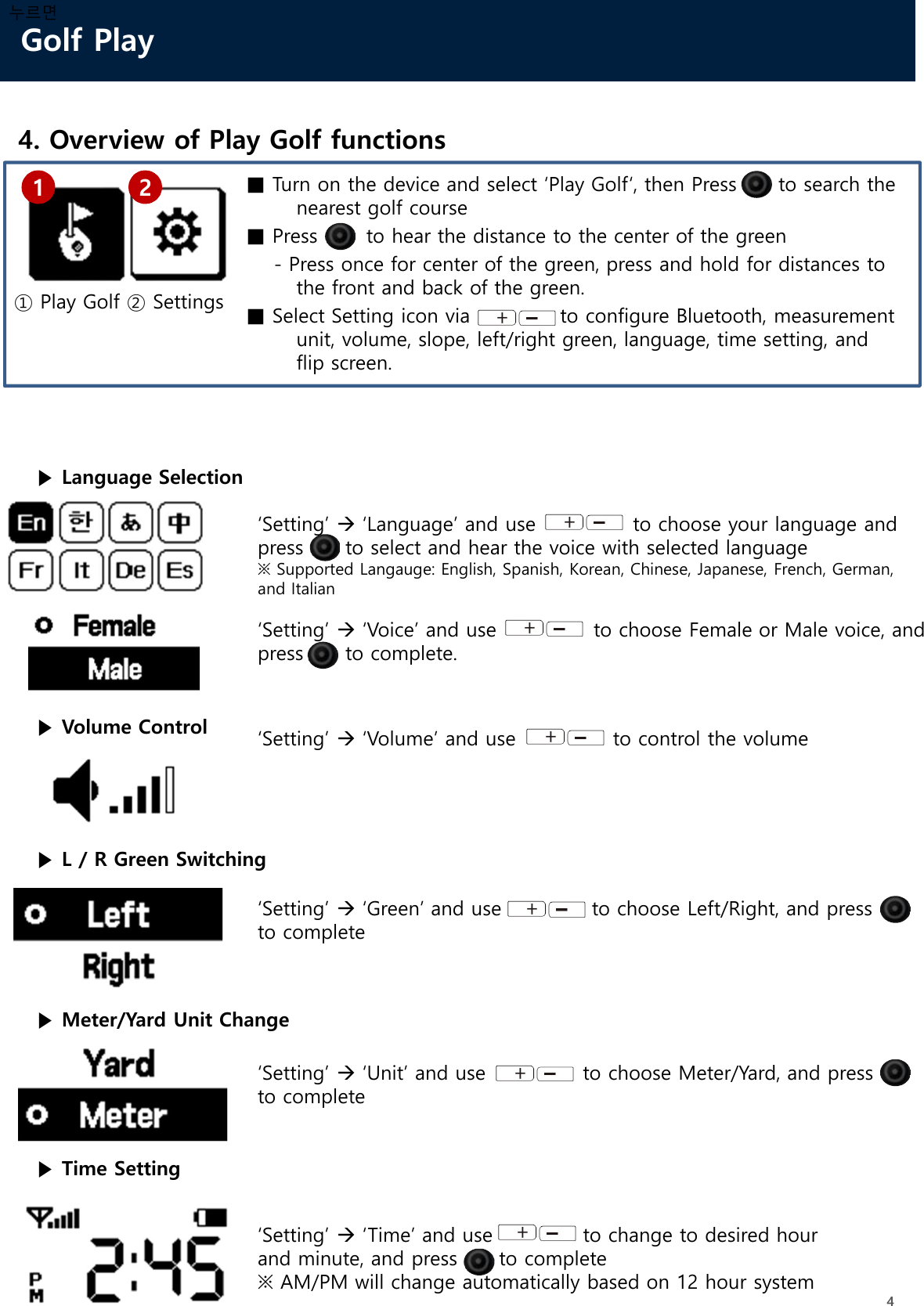 Golf Play44. Overview of Play Golf functions누르면■ Turn on the device and select ‘Play Golf‘, then Press to search thenearest golf course■ Press       to hear the distance to the center of the green- Press once for center of the green, press and hold for distances to the front and back of the green.■ Select Setting icon via             to configure Bluetooth, measurement unit, volume, slope, left/right green, language, time setting, and flip screen.1 2① Play Golf ② Settings▶ Language Selection‘Setting’ ‘Language’ and use      to choose your language and press      to select and hear the voice with selected language※ Supported Langauge: English, Spanish, Korean, Chinese, Japanese, French, German, and Italian▶ Volume Control ‘Setting’ ‘Volume’ and use              to control the volume▶ L / R Green Switching‘Setting’ ‘Green’ and use             to choose Left/Right, and press      to complete▶ Meter/Yard Unit Change‘Setting’ ‘Unit’ and use              to choose Meter/Yard, and press      to complete‘Setting’ ‘Voice’ and use              to choose Female or Male voice, and press      to complete.▶ Time Setting‘Setting’ ‘Time’ and use             to change to desired hour and minute, and press      to complete※ AM/PM will change automatically based on 12 hour system