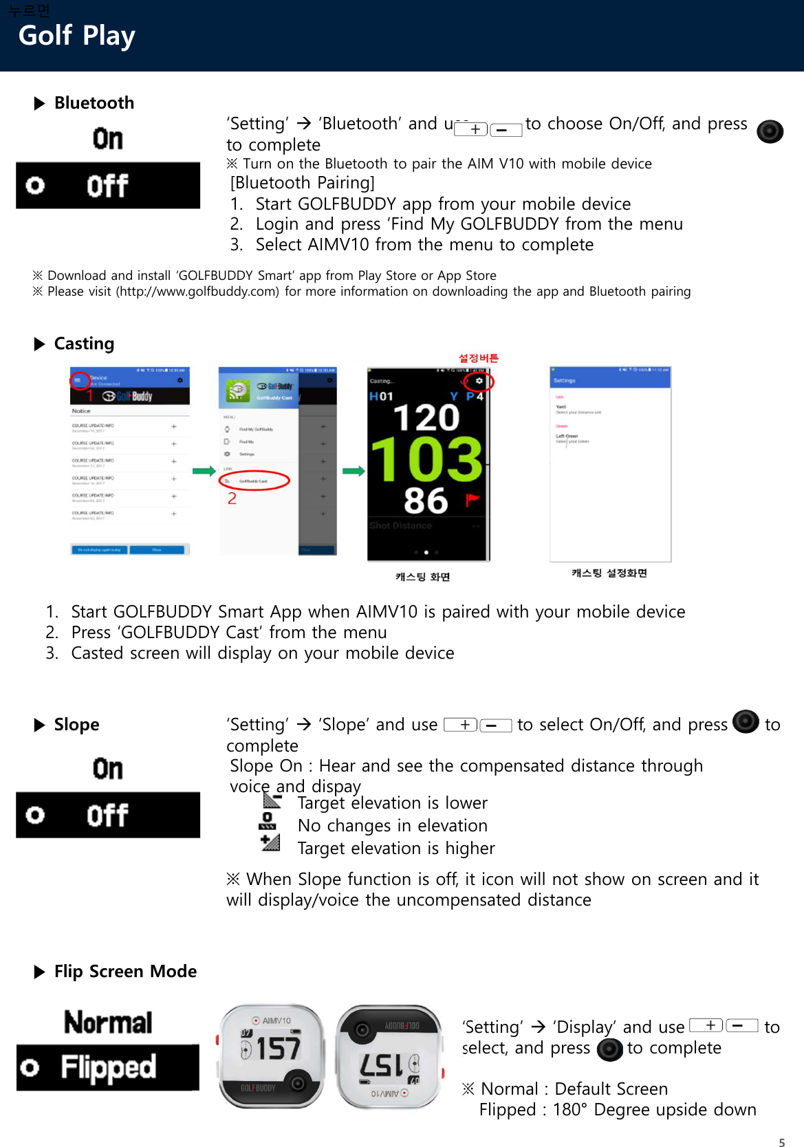 Golf Play5누르면▶ Slope ‘Setting’ ‘Slope’ and use             to select On/Off, and press      to completeTarget elevation is lowerNo changes in elevationTarget elevation is higherSlope On : Hear and see the compensated distance through voice and dispay※ When Slope function is off, it icon will not show on screen and it will display/voice the uncompensated distance▶ Flip Screen Mode‘Setting’ ‘Display’ and use             to select, and press      to complete※ Normal : Default ScreenFlipped : 180° Degree upside down▶ Bluetooth‘Setting’ ‘Bluetooth’ and use         to choose On/Off, and press     to complete※ Turn on the Bluetooth to pair the AIM V10 with mobile device[Bluetooth Pairing]1. Start GOLFBUDDY app from your mobile device2. Login and press ‘Find My GOLFBUDDY from the menu3. Select AIMV10 from the menu to complete※ Download and install ‘GOLFBUDDY Smart’ app from Play Store or App Store ※ Please visit (http://www.golfbuddy.com) for more information on downloading the app and Bluetooth pairing▶ Casting1. Start GOLFBUDDY Smart App when AIMV10 is paired with your mobile device2. Press ‘GOLFBUDDY Cast’ from the menu3. Casted screen will display on your mobile device