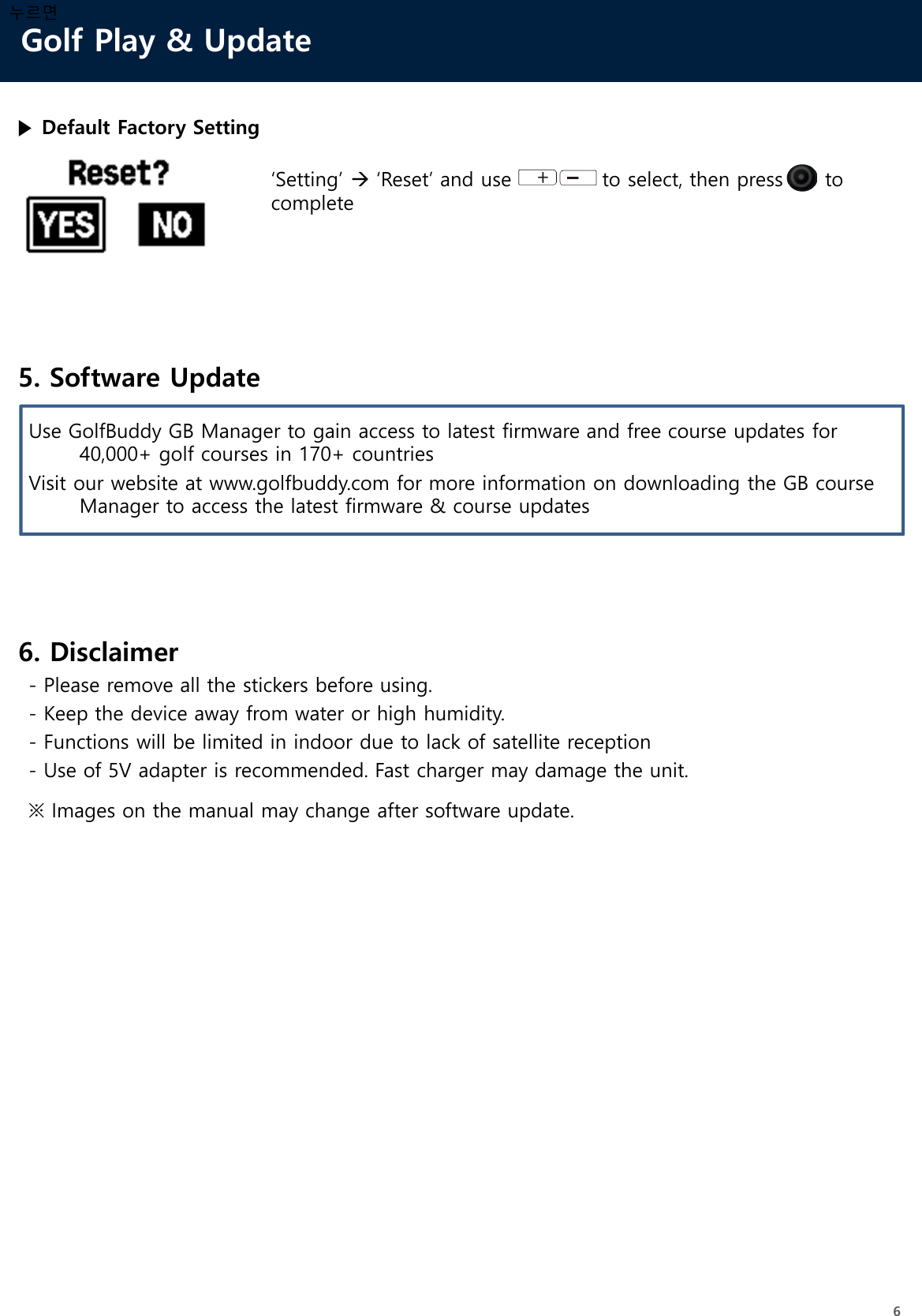 Golf Play &amp; Update6누르면5. Software UpdateUse GolfBuddy GB Manager to gain access to latest firmware and free course updates for 40,000+ golf courses in 170+ countriesVisit our website at www.golfbuddy.com for more information on downloading the GB course Manager to access the latest firmware &amp; course updates6. Disclaimer- Please remove all the stickers before using.- Keep the device away from water or high humidity.- Functions will be limited in indoor due to lack of satellite reception- Use of 5V adapter is recommended. Fast charger may damage the unit.▶ Default Factory Setting‘Setting’ ‘Reset’ and use             to select, then press      to complete※ Images on the manual may change after software update.