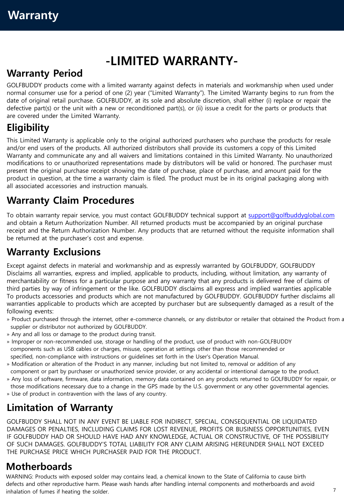 Warranty7-LIMITED WARRANTY-Warranty PeriodGOLFBUDDY products come with a limited warranty against defects in materials and workmanship when used undernormal consumer use for a period of one (2) year (“Limited Warranty”). The Limited Warranty begins to run from thedate of original retail purchase. GOLFBUDDY, at its sole and absolute discretion, shall either (i) replace or repair the defective part(s) or the unit with a new or reconditioned part(s), or (ii) issue a credit for the parts or products thatare covered under the Limited Warranty.EligibilityThis Limited Warranty is applicable only to the original authorized purchasers who purchase the products for resaleand/or end users of the products. All authorized distributors shall provide its customers a copy of this Limited Warranty and communicate any and all waivers and limitations contained in this Limited Warranty. No unauthorizedmodifications to or unauthorized representations made by distributors will be valid or honored. The purchaser mustpresent the original purchase receipt showing the date of purchase, place of purchase, and amount paid for theproduct in question, at the time a warranty claim is filed. The product must be in its original packaging along with all associated accessories and instruction manuals.Warranty Claim ProceduresTo obtain warranty repair service, you must contact GOLFBUDDY technical support at support@golfbuddyglobal.comand obtain a Return Authorization Number. All returned products must be accompanied by an original purchase receipt and the Return Authorization Number. Any products that are returned without the requisite information shallbe returned at the purchaser’s cost and expense.Warranty ExclusionsExcept against defects in material and workmanship and as expressly warranted by GOLFBUDDY, GOLFBUDDYDisclaims all warranties, express and implied, applicable to products, including, without limitation, any warranty of merchantability or fitness for a particular purpose and any warranty that any products is delivered free of claims ofthird parties by way of infringement or the like. GOLFBUDDY disclaims all express and implied warranties applicableTo products accessories and products which are not manufactured by GOLFBUDDY. GOLFBUDDY further disclaims all warranties applicable to products which are accepted by purchaser but are subsequently damaged as a result of thefollowing events:» Product purchased through the internet, other e-commerce channels, or any distributor or retailer that obtained the Product from asupplier or distributor not authorized by GOLFBUDDY.» Any and all loss or damage to the product during transit. » Improper or non-recommended use, storage or handling of the product, use of product with non-GOLFBUDDYcomponents such as USB cables or charges, misuse, operation at settings other than those recommended orspecified, non-compliance with instructions or guidelines set forth in the User&apos;s Operation Manual.» Modification or alteration of the Product in any manner, including but not limited to, removal or addition of anycomponent or part by purchaser or unauthorized service provider, or any accidental or intentional damage to the product.» Any loss of software, firmware, data information, memory data contained on any products returned to GOLFBUDDY for repair, orthose modifications necessary due to a change in the GPS made by the U.S. government or any other governmental agencies.» Use of product in contravention with the laws of any country.Limitation of WarrantyGOLFBUDDY SHALL NOT IN ANY EVENT BE LIABLE FOR INDIRECT, SPECIAL, CONSEQUENTIAL OR LIQUIDATED DAMAGES OR PENALTIES, INCLUDING CLAIMS FOR LOST REVENUE, PROFITS OR BUSINESS OPPORTUNITIES, EVENIF GOLFBUDDY HAD OR SHOULD HAVE HAD ANY KNOWLEDGE, ACTUAL OR CONSTRUCTIVE, OF THE POSSIBILITYOF SUCH DAMAGES. GOLFBUDDY’S TOTAL LIABILITY FOR ANY CLAIM ARISING HEREUNDER SHALL NOT EXCEEDTHE PURCHASE PRICE WHICH PURCHASER PAID FOR THE PRODUCT.MotherboardsWARNING: Products with exposed solder may contains lead, a chemical known to the State of California to cause birthdefects and other reproductive harm. Please wash hands after handling internal components and motherboards and avoidinhalation of fumes if heating the solder.