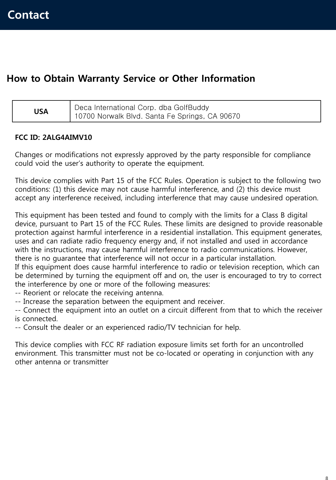 Contact8How to Obtain Warranty Service or Other InformationUSA Deca International Corp. dba GolfBuddy10700 Norwalk Blvd. Santa Fe Springs, CA 90670FCC ID: 2ALG4AIMV10Changes or modifications not expressly approved by the party responsible for compliance could void the user’s authority to operate the equipment.This device complies with Part 15 of the FCC Rules. Operation is subject to the following two conditions: (1) this device may not cause harmful interference, and (2) this device must accept any interference received, including interference that may cause undesired operation.This equipment has been tested and found to comply with the limits for a Class B digital device, pursuant to Part 15 of the FCC Rules. These limits are designed to provide reasonable protection against harmful interference in a residential installation. This equipment generates, uses and can radiate radio frequency energy and, if not installed and used in accordance with the instructions, may cause harmful interference to radio communications. However, there is no guarantee that interference will not occur in a particular installation.If this equipment does cause harmful interference to radio or television reception, which can be determined by turning the equipment off and on, the user is encouraged to try to correct the interference by one or more of the following measures:-- Reorient or relocate the receiving antenna.-- Increase the separation between the equipment and receiver.-- Connect the equipment into an outlet on a circuit different from that to which the receiver is connected.-- Consult the dealer or an experienced radio/TV technician for help.This device complies with FCC RF radiation exposure limits set forth for an uncontrolled environment. This transmitter must not be co-located or operating in conjunction with any other antenna or transmitter  