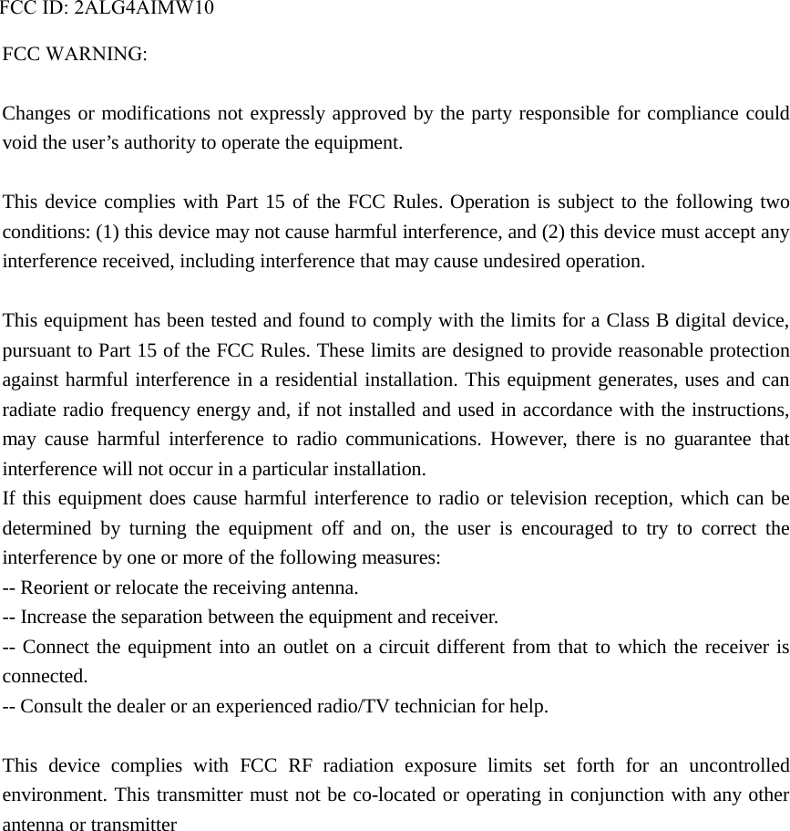 FCC ID: 2ALG4AIMW10FCC WARNING:Changes or modifications not expressly approved by the party responsible for compliance could void the user’s authority to operate the equipment. This device complies with Part 15 of the FCC Rules. Operation is subject to the following two conditions: (1) this device may not cause harmful interference, and (2) this device must accept any interference received, including interference that may cause undesired operation. This equipment has been tested and found to comply with the limits for a Class B digital device, pursuant to Part 15 of the FCC Rules. These limits are designed to provide reasonable protection against harmful interference in a residential installation. This equipment generates, uses and can radiate radio frequency energy and, if not installed and used in accordance with the instructions, may cause harmful interference to radio communications. However, there is no guarantee that interference will not occur in a particular installation. If this equipment does cause harmful interference to radio or television reception, which can be determined by turning the equipment off and on, the user is encouraged to try to correct the interference by one or more of the following measures: -- Reorient or relocate the receiving antenna. -- Increase the separation between the equipment and receiver. -- Connect the equipment into an outlet on a circuit different from that to which the receiver is connected. -- Consult the dealer or an experienced radio/TV technician for help. This device complies with FCC RF radiation exposure limits set forth for an uncontrolled environment. This transmitter must not be co-located or operating in conjunction with any other antenna or transmitter   