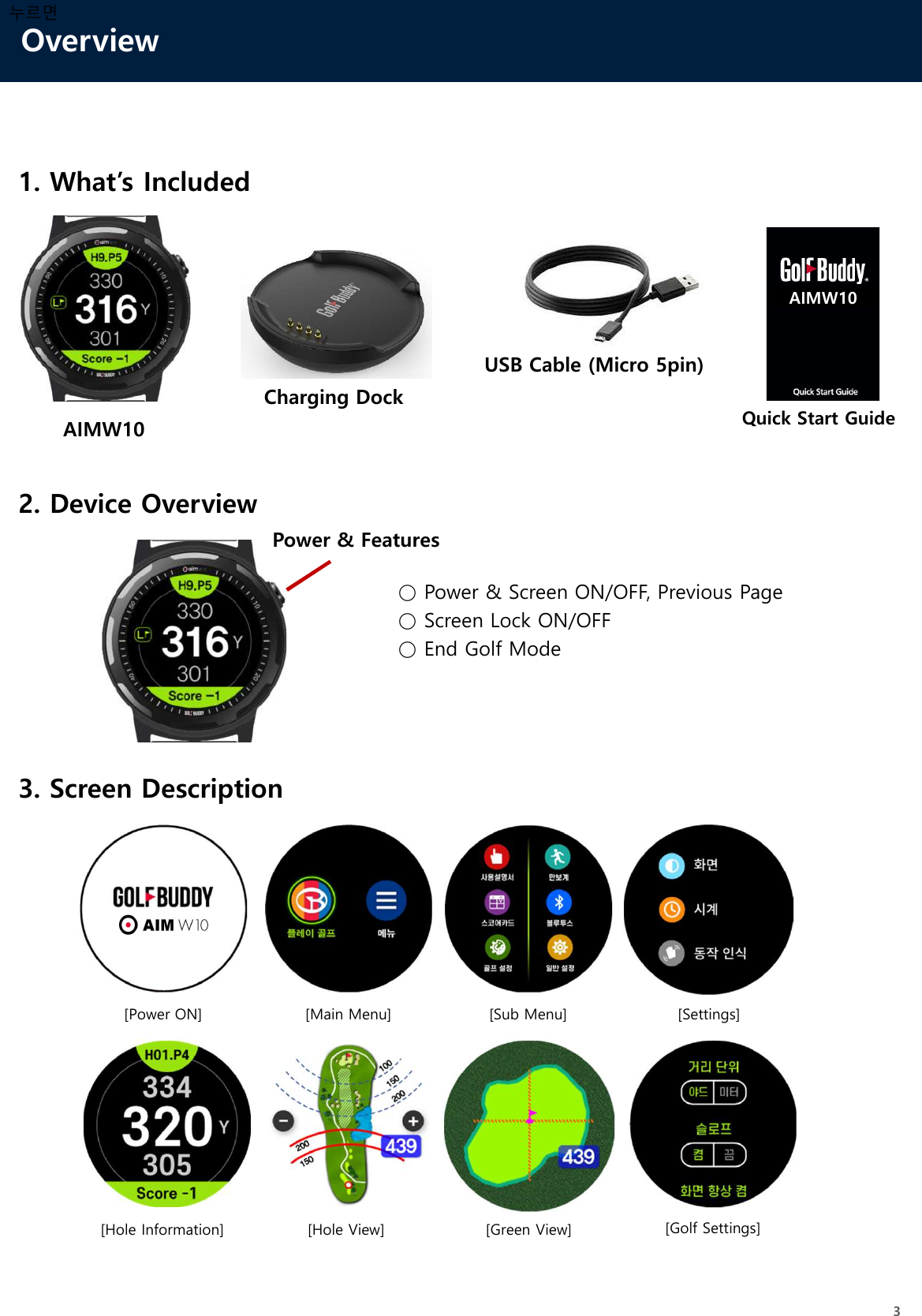 Overview31. What’s IncludedAIMW10USB Cable (Micro 5pin)Quick Start Guide2. Device Overview누르면○ Power &amp; Screen ON/OFF, Previous Page○ Screen Lock ON/OFF○ End Golf Mode3. Screen DescriptionCharging DockPower &amp; Features[Main Menu] [Sub Menu][Hole Information] [Hole View] [Green View] [Golf Settings][Power ON] [Settings]AIMW10