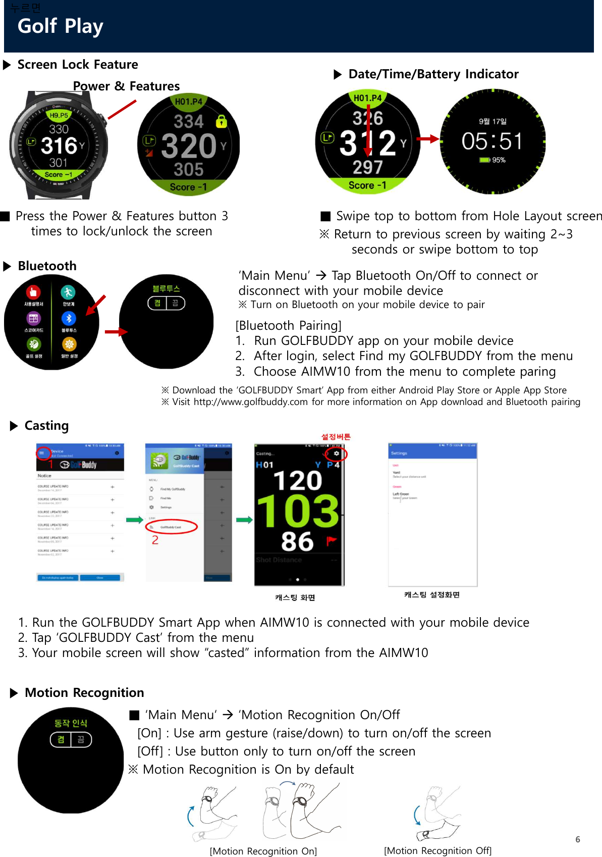 Golf Play6누르면▶ Screen Lock Feature■ Press the Power &amp; Features button 3 times to lock/unlock the screen▶ Date/Time/Battery Indicator■ Swipe top to bottom from Hole Layout screen※ Return to previous screen by waiting 2~3 seconds or swipe bottom to topPower &amp; Features▶ Casting1. Run the GOLFBUDDY Smart App when AIMW10 is connected with your mobile device2. Tap ‘GOLFBUDDY Cast’ from the menu3. Your mobile screen will show “casted” information from the AIMW10‘Main Menu’ Tap Bluetooth On/Off to connect or disconnect with your mobile device※ Turn on Bluetooth on your mobile device to pair[Bluetooth Pairing]1. Run GOLFBUDDY app on your mobile device2.  After login, select Find my GOLFBUDDY from the menu3.  Choose AIMW10 from the menu to complete paring※ Download the ‘GOLFBUDDY Smart’ App from either Android Play Store or Apple App Store※ Visit http://www.golfbuddy.com for more information on App download and Bluetooth pairing▶ Bluetooth▶ Motion Recognition■ ‘Main Menu‘ ‘Motion Recognition On/Off[On] : Use arm gesture (raise/down) to turn on/off the screen[Off] : Use button only to turn on/off the screen※ Motion Recognition is On by default[Motion Recognition On] [Motion Recognition Off]