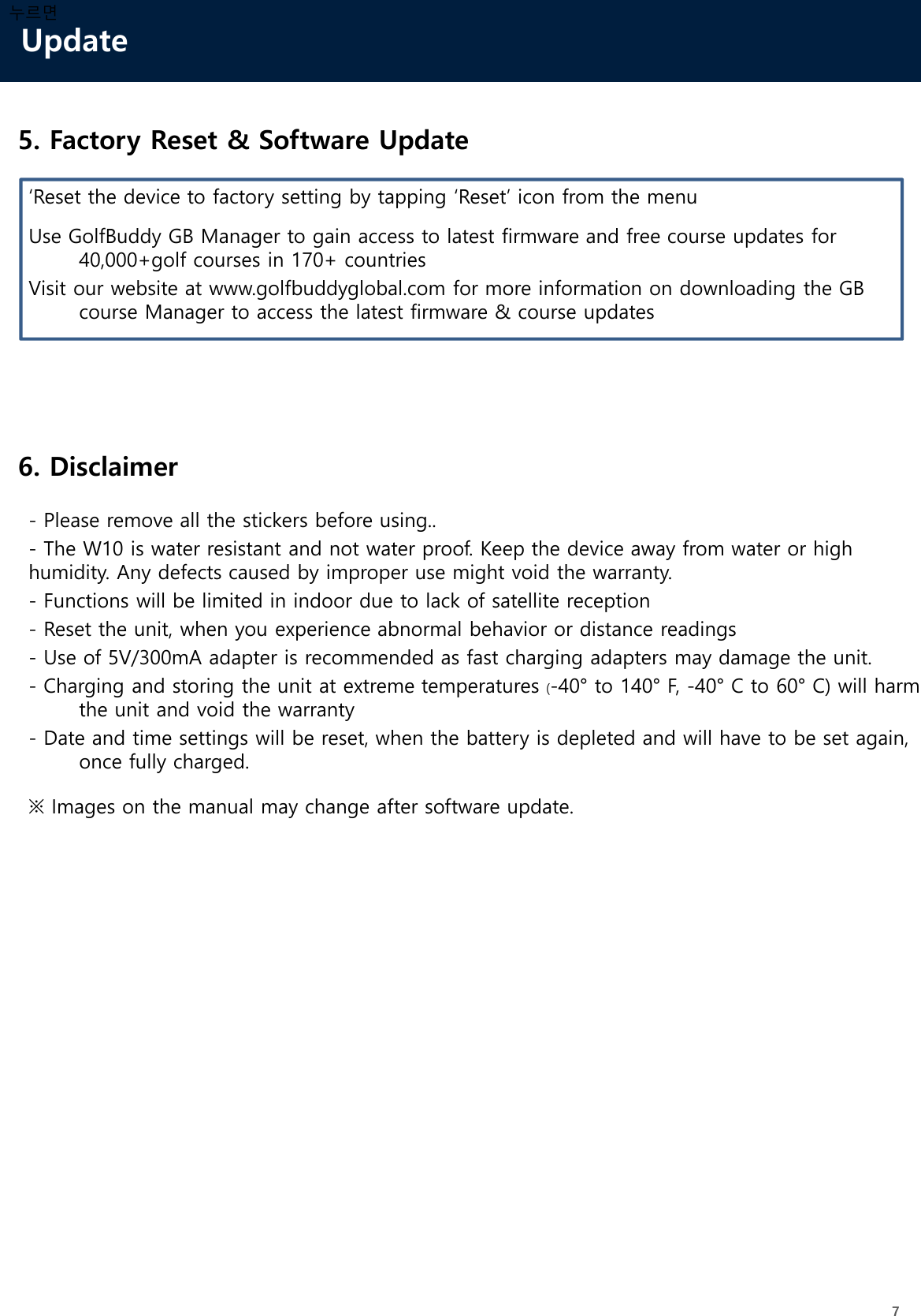 Update7누르면5. Factory Reset &amp; Software Update6. Disclaimer- Please remove all the stickers before using..- The W10 is water resistant and not water proof. Keep the device away from water or high humidity. Any defects caused by improper use might void the warranty. - Functions will be limited in indoor due to lack of satellite reception - Reset the unit, when you experience abnormal behavior or distance readings- Use of 5V/300mA adapter is recommended as fast charging adapters may damage the unit.- Charging and storing the unit at extreme temperatures (-40° to 140° F, -40° C to 60° C) will harm the unit and void the warranty- Date and time settings will be reset, when the battery is depleted and will have to be set again, once fully charged.※ Images on the manual may change after software update.‘Reset the device to factory setting by tapping ‘Reset’ icon from the menuUse GolfBuddy GB Manager to gain access to latest firmware and free course updates for 40,000+golf courses in 170+ countriesVisit our website at www.golfbuddyglobal.com for more information on downloading the GB course Manager to access the latest firmware &amp; course updates