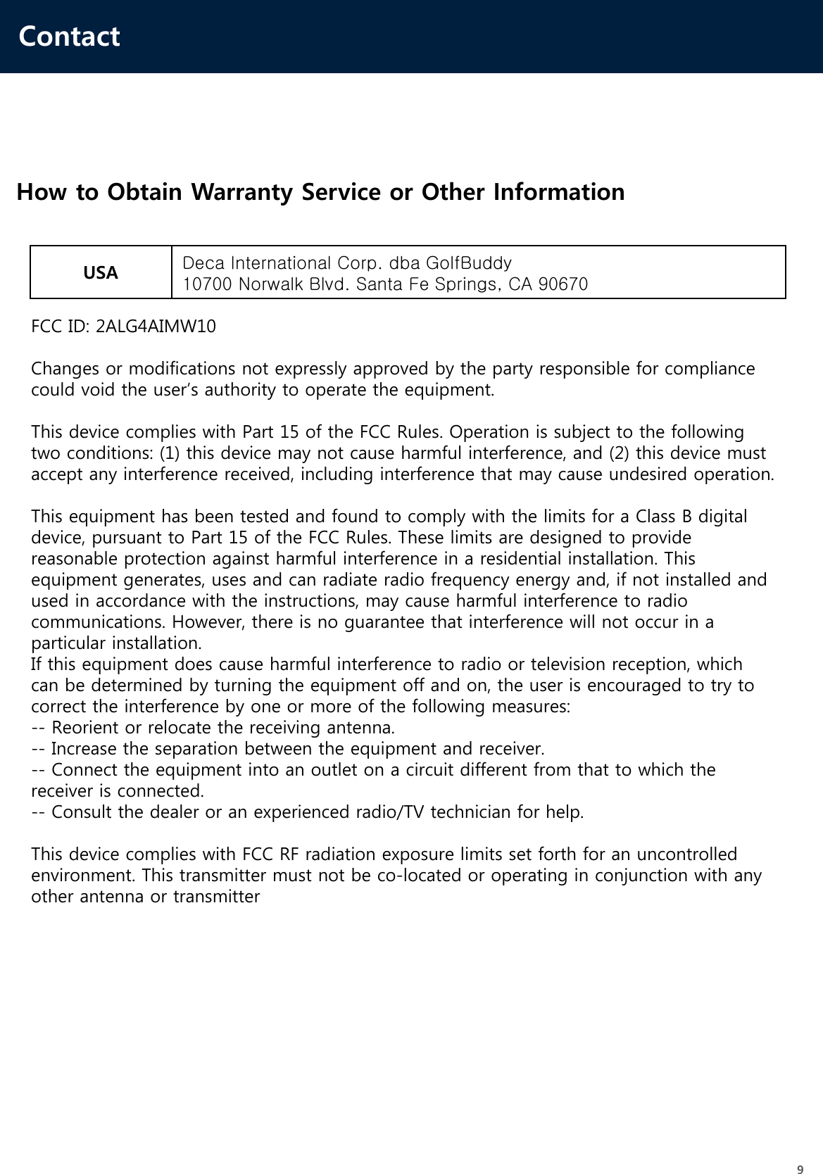 Contact9How to Obtain Warranty Service or Other InformationUSA Deca International Corp. dba GolfBuddy10700 Norwalk Blvd. Santa Fe Springs, CA 90670FCC ID: 2ALG4AIMW10Changes or modifications not expressly approved by the party responsible for compliance could void the user’s authority to operate the equipment.This device complies with Part 15 of the FCC Rules. Operation is subject to the following two conditions: (1) this device may not cause harmful interference, and (2) this device must accept any interference received, including interference that may cause undesired operation.This equipment has been tested and found to comply with the limits for a Class B digital device, pursuant to Part 15 of the FCC Rules. These limits are designed to provide reasonable protection against harmful interference in a residential installation. This equipment generates, uses and can radiate radio frequency energy and, if not installed and used in accordance with the instructions, may cause harmful interference to radio communications. However, there is no guarantee that interference will not occur in a particular installation.If this equipment does cause harmful interference to radio or television reception, which can be determined by turning the equipment off and on, the user is encouraged to try to correct the interference by one or more of the following measures:-- Reorient or relocate the receiving antenna.-- Increase the separation between the equipment and receiver.-- Connect the equipment into an outlet on a circuit different from that to which the receiver is connected.-- Consult the dealer or an experienced radio/TV technician for help.This device complies with FCC RF radiation exposure limits set forth for an uncontrolled environment. This transmitter must not be co-located or operating in conjunction with any other antenna or transmitter  