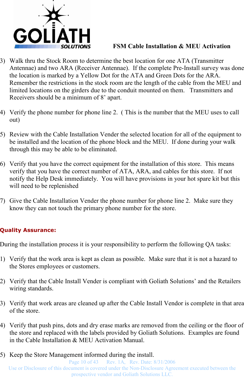               FSM Cable Installation &amp; MEU Activation   Page 10 of 43      Rev. 1A,   Rev. Date: 8/31/2006 Use or Disclosure of this document is covered under the Non-Disclosure Agreement executed between the prospective vendor and Goliath Solutions LLC.  3) Walk thru the Stock Room to determine the best location for one ATA (Transmitter Antennae) and two ARA (Receiver Antennae).  If the complete Pre-Install survey was done the location is marked by a Yellow Dot for the ATA and Green Dots for the ARA.  Remember the restrictions in the stock room are the length of the cable from the MEU and limited locations on the girders due to the conduit mounted on them.   Transmitters and Receivers should be a minimum of 8’ apart.  4) Verify the phone number for phone line 2.  ( This is the number that the MEU uses to call out)  5) Review with the Cable Installation Vender the selected location for all of the equipment to be installed and the location of the phone block and the MEU.  If done during your walk through this may be able to be eliminated.  6) Verify that you have the correct equipment for the installation of this store.  This means verify that you have the correct number of ATA, ARA, and cables for this store.  If not notify the Help Desk immediately.  You will have provisions in your hot spare kit but this will need to be replenished  7) Give the Cable Installation Vender the phone number for phone line 2.  Make sure they know they can not touch the primary phone number for the store.  Quality Assurance: During the installation process it is your responsibility to perform the following QA tasks:  1) Verify that the work area is kept as clean as possible.  Make sure that it is not a hazard to the Stores employees or customers.  2) Verify that the Cable Install Vender is compliant with Goliath Solutions’ and the Retailers wiring standards.  3) Verify that work areas are cleaned up after the Cable Install Vendor is complete in that area of the store.  4) Verify that push pins, dots and dry erase marks are removed from the ceiling or the floor of the store and replaced with the labels provided by Goliath Solutions.  Examples are found in the Cable Installation &amp; MEU Activation Manual.  5) Keep the Store Management informed during the install. 