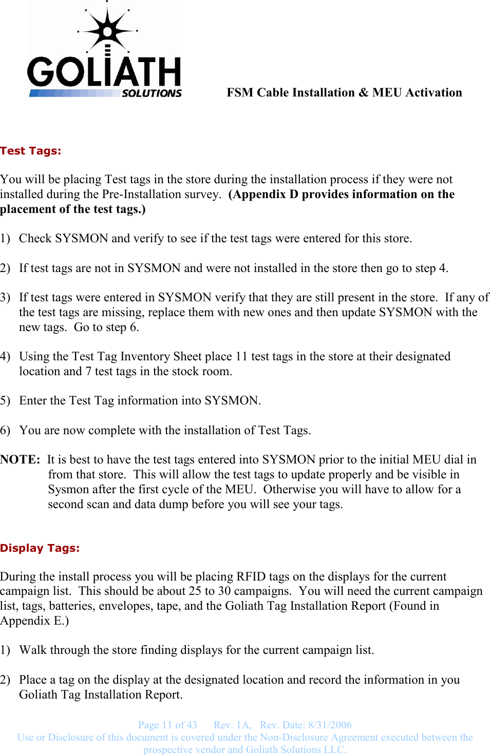               FSM Cable Installation &amp; MEU Activation   Page 11 of 43      Rev. 1A,   Rev. Date: 8/31/2006 Use or Disclosure of this document is covered under the Non-Disclosure Agreement executed between the prospective vendor and Goliath Solutions LLC.   Test Tags: You will be placing Test tags in the store during the installation process if they were not installed during the Pre-Installation survey.  (Appendix D provides information on the placement of the test tags.)  1) Check SYSMON and verify to see if the test tags were entered for this store.  2) If test tags are not in SYSMON and were not installed in the store then go to step 4.  3) If test tags were entered in SYSMON verify that they are still present in the store.  If any of the test tags are missing, replace them with new ones and then update SYSMON with the new tags.  Go to step 6.  4) Using the Test Tag Inventory Sheet place 11 test tags in the store at their designated location and 7 test tags in the stock room.  5) Enter the Test Tag information into SYSMON.  6) You are now complete with the installation of Test Tags.  NOTE:  It is best to have the test tags entered into SYSMON prior to the initial MEU dial in from that store.  This will allow the test tags to update properly and be visible in Sysmon after the first cycle of the MEU.  Otherwise you will have to allow for a second scan and data dump before you will see your tags.  Display Tags: During the install process you will be placing RFID tags on the displays for the current campaign list.  This should be about 25 to 30 campaigns.  You will need the current campaign list, tags, batteries, envelopes, tape, and the Goliath Tag Installation Report (Found in Appendix E.)  1) Walk through the store finding displays for the current campaign list.  2) Place a tag on the display at the designated location and record the information in you Goliath Tag Installation Report.  