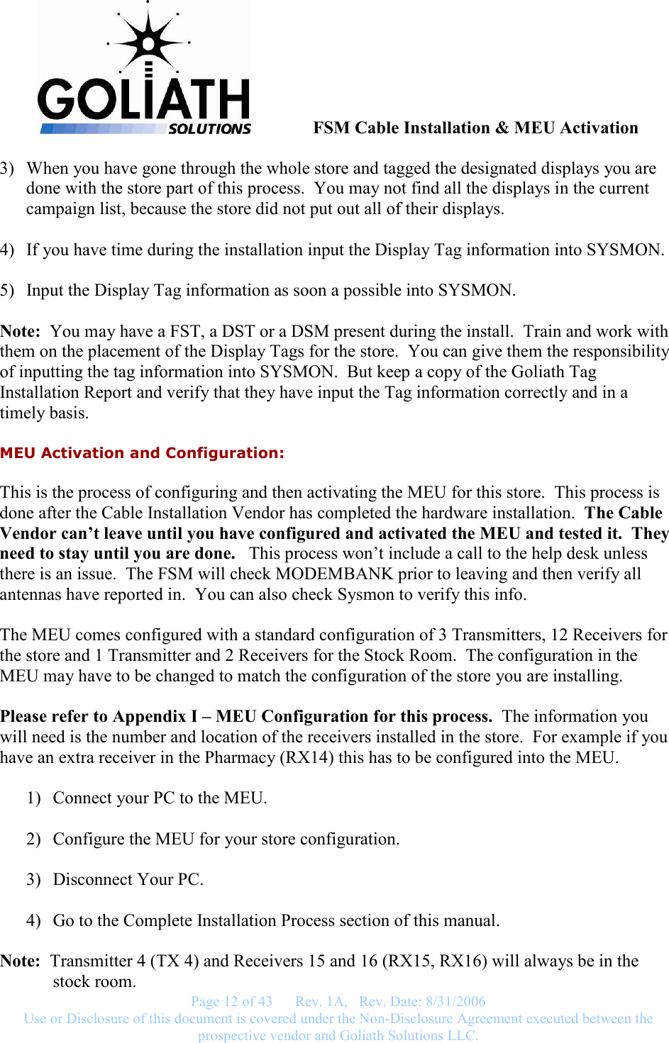               FSM Cable Installation &amp; MEU Activation   Page 12 of 43      Rev. 1A,   Rev. Date: 8/31/2006 Use or Disclosure of this document is covered under the Non-Disclosure Agreement executed between the prospective vendor and Goliath Solutions LLC.  3) When you have gone through the whole store and tagged the designated displays you are done with the store part of this process.  You may not find all the displays in the current campaign list, because the store did not put out all of their displays.  4) If you have time during the installation input the Display Tag information into SYSMON.  5) Input the Display Tag information as soon a possible into SYSMON.  Note:  You may have a FST, a DST or a DSM present during the install.  Train and work with them on the placement of the Display Tags for the store.  You can give them the responsibility of inputting the tag information into SYSMON.  But keep a copy of the Goliath Tag Installation Report and verify that they have input the Tag information correctly and in a timely basis. MEU Activation and Configuration: This is the process of configuring and then activating the MEU for this store.  This process is done after the Cable Installation Vendor has completed the hardware installation.  The Cable Vendor can’t leave until you have configured and activated the MEU and tested it.  They need to stay until you are done.   This process won’t include a call to the help desk unless there is an issue.  The FSM will check MODEMBANK prior to leaving and then verify all antennas have reported in.  You can also check Sysmon to verify this info.  The MEU comes configured with a standard configuration of 3 Transmitters, 12 Receivers for the store and 1 Transmitter and 2 Receivers for the Stock Room.  The configuration in the MEU may have to be changed to match the configuration of the store you are installing.  Please refer to Appendix I – MEU Configuration for this process.  The information you will need is the number and location of the receivers installed in the store.  For example if you have an extra receiver in the Pharmacy (RX14) this has to be configured into the MEU.  1) Connect your PC to the MEU.  2) Configure the MEU for your store configuration.  3) Disconnect Your PC.  4) Go to the Complete Installation Process section of this manual.  Note:  Transmitter 4 (TX 4) and Receivers 15 and 16 (RX15, RX16) will always be in the stock room. 